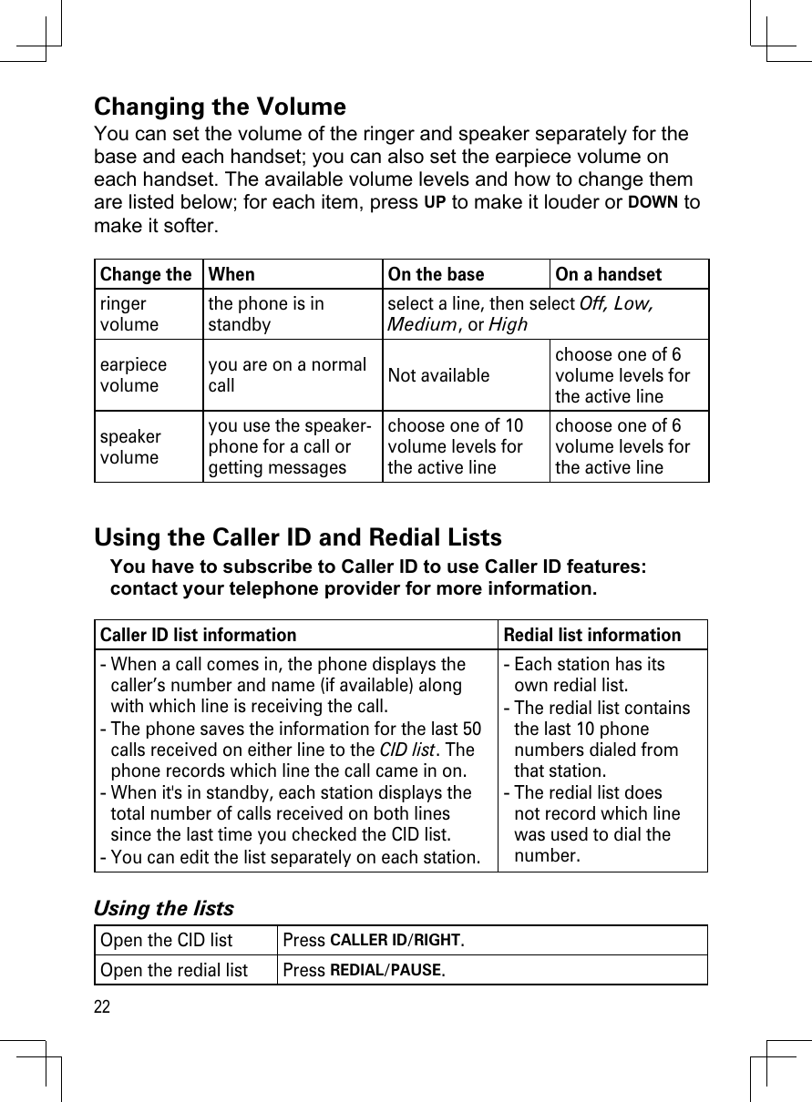 22Changing the VolumeYou can set the volume of the ringer and speaker separately for the base and each handset; you can also set the earpiece volume on each handset. The available volume levels and how to change them are listed below; for each item, press UP to make it louder or DOWN to make it softer. Change the  When On the base On a handsetringer volumethe phone is in standby select a line, then select Off, Low, Medium, or Highearpiece volumeyou are on a normal call Not availablechoose one of 6 volume levels for the active linespeaker volumeyou use the speaker-phone for a call or getting messages choose one of 10 volume levels for the active linechoose one of 6 volume levels for the active lineUsing the Caller ID and Redial ListsYou have to subscribe to Caller ID to use Caller ID features: contact your telephone provider for more information.Caller ID list information Redial list informationWhen a call comes in, the phone displays the caller’s number and name (if available) along with which line is receiving the call. The phone saves the information for the last 50 calls received on either line to the CID list. The phone records which line the call came in on.When it&apos;s in standby, each station displays the total number of calls received on both lines since the last time you checked the CID list.You can edit the list separately on each station.----Each station has its own redial list.The redial list contains the last 10 phone numbers dialed from that station.The redial list does not record which line was used to dial the number.---Using the listsOpen the CID list Press CALLER ID/RIGHT.Open the redial list Press REDIAL/PAUSE.