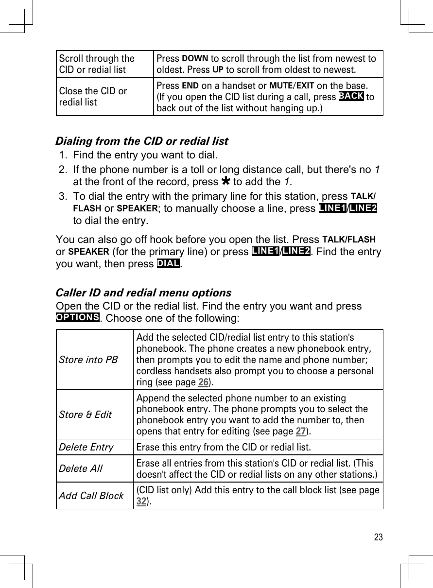 23Scroll through the CID or redial listPress DOWN to scroll through the list from newest to oldest. Press UP to scroll from oldest to newest.Close the CID or redial listPress END on a handset or MUTE/EXIT on the base.  (If you open the CID list during a call, press BACK to back out of the list without hanging up.)Dialing from the CID or redial listFind the entry you want to dial.If the phone number is a toll or long distance call, but there&apos;s no 1 at the front of the record, press   to add the 1. To dial the entry with the primary line for this station, press TALK/FLASH or SPEAKER; to manually choose a line, press LINE1/LINE2 to dial the entry.You can also go off hook before you open the list. Press TALK/FLASH or SPEAKER (for the primary line) or press LINE1/LINE2. Find the entry you want, then press DIAL.Caller ID and redial menu optionsOpen the CID or the redial list. Find the entry you want and press OPTIONS. Choose one of the following:Store into PBAdd the selected CID/redial list entry to this station&apos;s phonebook. The phone creates a new phonebook entry, then prompts you to edit the name and phone number; cordless handsets also prompt you to choose a personal ring (see page 26).Store &amp; EditAppend the selected phone number to an existing phonebook entry. The phone prompts you to select the phonebook entry you want to add the number to, then opens that entry for editing (see page 27).Delete EntryErase this entry from the CID or redial list.Delete All Erase all entries from this station&apos;s CID or redial list. (This doesn&apos;t affect the CID or redial lists on any other stations.)Add Call Block(CID list only) Add this entry to the call block list (see page 32).1.2.3.