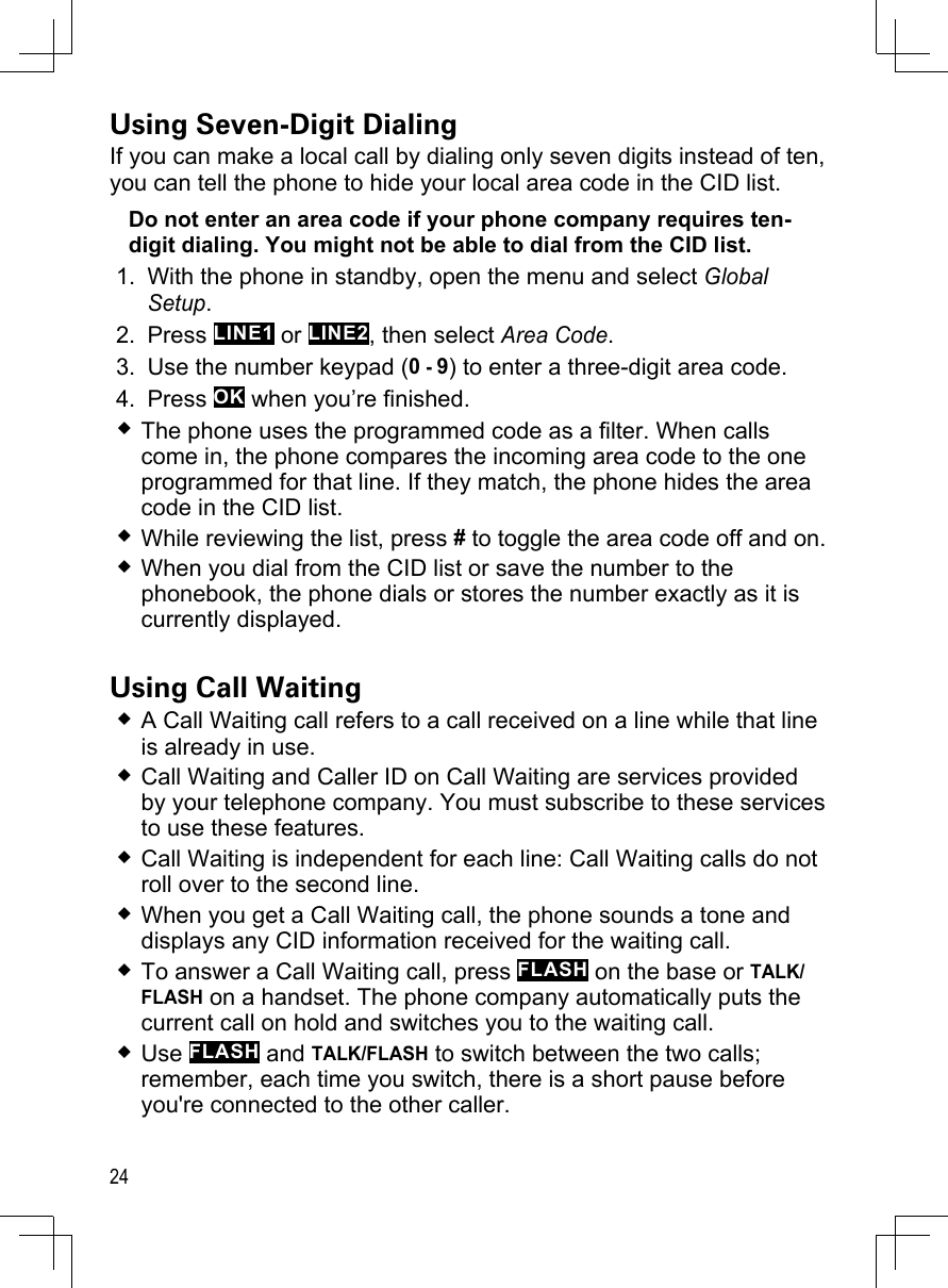 24Using Seven-Digit DialingIf you can make a local call by dialing only seven digits instead of ten, you can tell the phone to hide your local area code in the CID list. Do not enter an area code if your phone company requires ten-digit dialing. You might not be able to dial from the CID list.With the phone in standby, open the menu and select Global Setup.Press LINE1 or LINE2, then select Area Code.Use the number keypad (0 - 9) to enter a three-digit area code.Press OK when you’re finished. The phone uses the programmed code as a filter. When calls come in, the phone compares the incoming area code to the one programmed for that line. If they match, the phone hides the area code in the CID list.While reviewing the list, press # to toggle the area code off and on.When you dial from the CID list or save the number to the phonebook, the phone dials or stores the number exactly as it is currently displayed. Using Call WaitingA Call Waiting call refers to a call received on a line while that line is already in use. Call Waiting and Caller ID on Call Waiting are services provided by your telephone company. You must subscribe to these services to use these features.Call Waiting is independent for each line: Call Waiting calls do not roll over to the second line.When you get a Call Waiting call, the phone sounds a tone and displays any CID information received for the waiting call.  To answer a Call Waiting call, press FLASH on the base or TALK/FLASH on a handset. The phone company automatically puts the current call on hold and switches you to the waiting call.Use FLASH and TALK/FLASH to switch between the two calls; remember, each time you switch, there is a short pause before you&apos;re connected to the other caller. 1.2.3.4.
