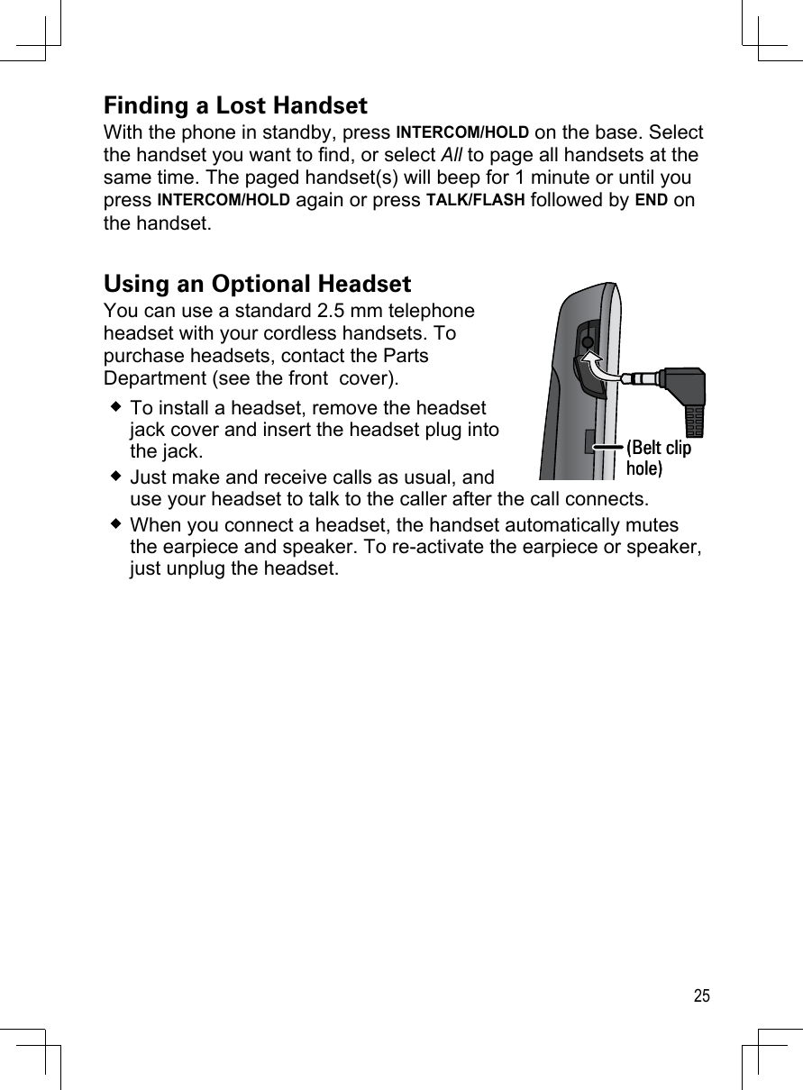 25Finding a Lost HandsetWith the phone in standby, press INTERCOM/HOLD on the base. Select the handset you want to find, or select All to page all handsets at the same time. The paged handset(s) will beep for 1 minute or until you press INTERCOM/HOLD again or press TALK/FLASH followed by END on the handset.Using an Optional HeadsetYou can use a standard 2.5 mm telephone  headset with your cordless handsets. To purchase headsets, contact the Parts Department (see the front  cover).To install a headset, remove the headset jack cover and insert the headset plug into the jack.Just make and receive calls as usual, and use your headset to talk to the caller after the call connects.When you connect a headset, the handset automatically mutes the earpiece and speaker. To re-activate the earpiece or speaker, just unplug the headset.(Belt clip hole)(Belt clip hole)