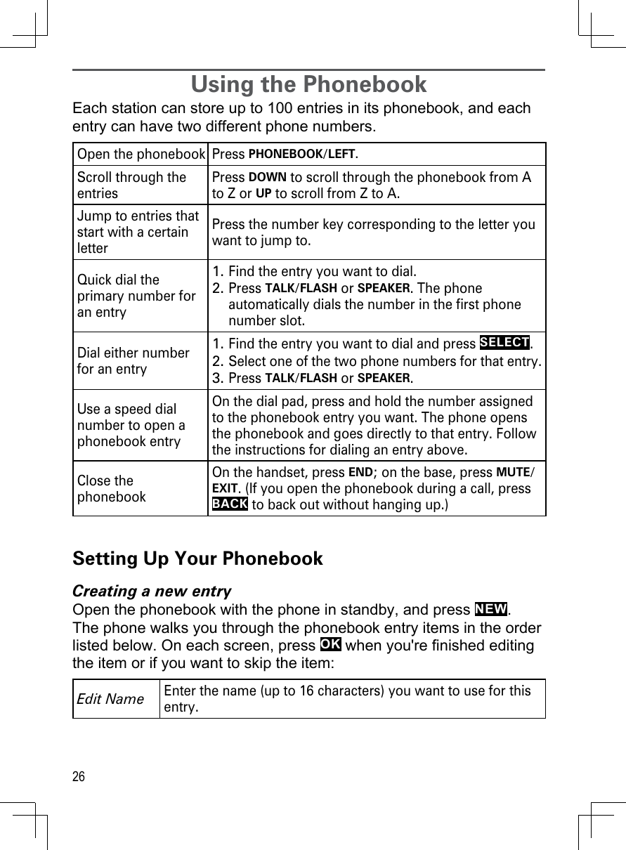 26Using the PhonebookEach station can store up to 100 entries in its phonebook, and each entry can have two different phone numbers. Open the phonebook Press PHONEBOOK/LEFT.Scroll through the entriesPress DOWN to scroll through the phonebook from A to Z or UP to scroll from Z to A.Jump to entries that start with a certain letterPress the number key corresponding to the letter you want to jump to.Quick dial the primary number for an entryFind the entry you want to dial.Press TALK/FLASH or SPEAKER. The phone automatically dials the number in the first phone number slot.1.2.Dial either number for an entryFind the entry you want to dial and press SELECT. Select one of the two phone numbers for that entry.Press TALK/FLASH or SPEAKER.1.2.3.Use a speed dial number to open a phonebook entryOn the dial pad, press and hold the number assigned to the phonebook entry you want. The phone opens the phonebook and goes directly to that entry. Follow the instructions for dialing an entry above.Close the phonebookOn the handset, press END; on the base, press MUTE/EXIT. (If you open the phonebook during a call, press BACK to back out without hanging up.)Setting Up Your PhonebookCreating a new entryOpen the phonebook with the phone in standby, and press NEW. The phone walks you through the phonebook entry items in the order listed below. On each screen, press OK when you&apos;re finished editing the item or if you want to skip the item: Edit NameEnter the name (up to 16 characters) you want to use for this entry.