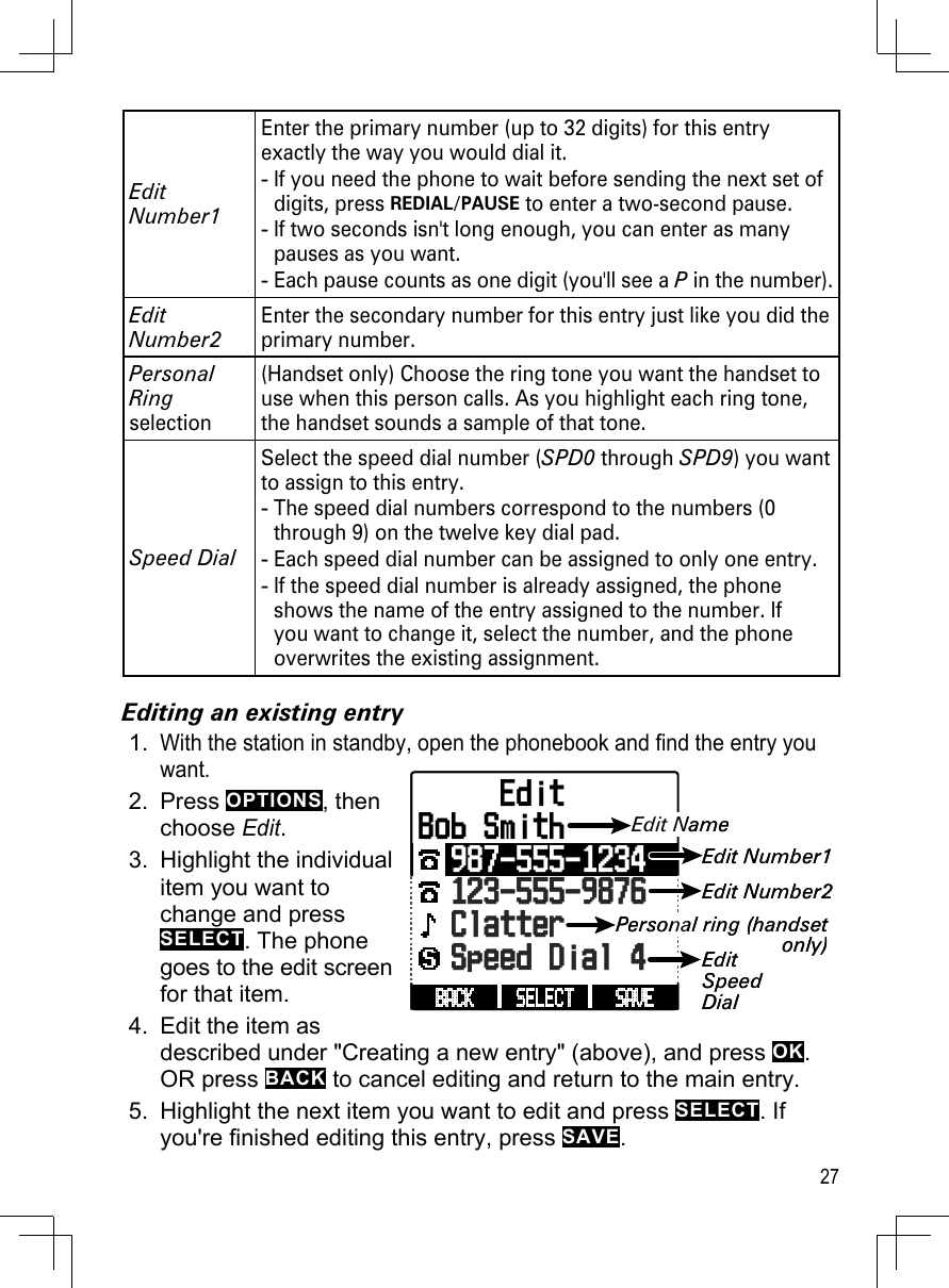 27Edit Number1Enter the primary number (up to 32 digits) for this entry exactly the way you would dial it. If you need the phone to wait before sending the next set of digits, press REDIAL/PAUSE to enter a two-second pause. If two seconds isn&apos;t long enough, you can enter as many pauses as you want.Each pause counts as one digit (you&apos;ll see a P in the number).---Edit Number2Enter the secondary number for this entry just like you did the primary number.Personal Ring selection(Handset only) Choose the ring tone you want the handset to use when this person calls. As you highlight each ring tone, the handset sounds a sample of that tone.  Speed DialSelect the speed dial number (SPD0 through SPD9) you want to assign to this entry.The speed dial numbers correspond to the numbers (0 through 9) on the twelve key dial pad. Each speed dial number can be assigned to only one entry.If the speed dial number is already assigned, the phone shows the name of the entry assigned to the number. If you want to change it, select the number, and the phone overwrites the existing assignment.---Editing an existing entryWith the station in standby, open the phonebook and find the entry you want. Press OPTIONS, then  choose Edit.Highlight the individual item you want to change and press SELECT. The phone goes to the edit screen for that item.Edit the item as described under &quot;Creating a new entry&quot; (above), and press OK. OR press BACK to cancel editing and return to the main entry.Highlight the next item you want to edit and press SELECT. If you&apos;re finished editing this entry, press SAVE.1.2.3.4.5.SAVE SELECT BACK      EditBob Smith  987-555-1234123-555-9876  Clatter  Speed Dial 4Edit NameEdit Number1Edit Number2Personal ring (handset only)EditSpeedDialSAVE SELECT BACK      EditBob Smith  987-555-1234123-555-9876  Clatter  Speed Dial 4Edit NameEdit Number1Edit Number2Personal ring (handset only)EditSpeedDial