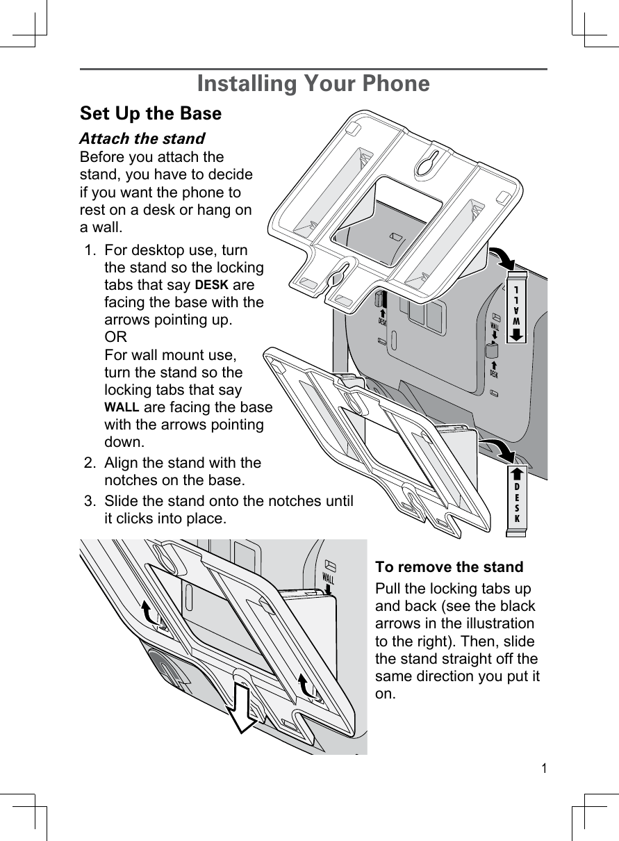 1Installing Your PhoneSet Up the BaseAttach the standBefore you attach the stand, you have to decide if you want the phone to rest on a desk or hang on a wall.For desktop use, turn the stand so the locking tabs that say DESK are facing the base with the arrows pointing up. OR For wall mount use, turn the stand so the locking tabs that say WALL are facing the base with the arrows pointing down.Align the stand with the notches on the base. Slide the stand onto the notches until it clicks into place.To remove the standPull the locking tabs up and back (see the black arrows in the illustration to the right). Then, slide the stand straight off the same direction you put it on.1.2.3.WALLDESKWALLDESK