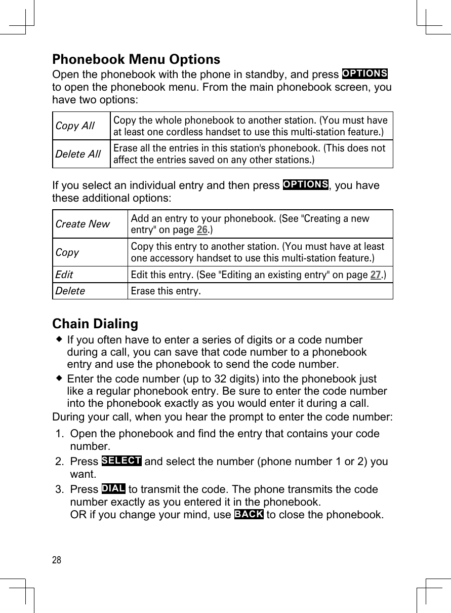 28Phonebook Menu OptionsOpen the phonebook with the phone in standby, and press OPTIONS to open the phonebook menu. From the main phonebook screen, you have two options:Copy AllCopy the whole phonebook to another station. (You must have at least one cordless handset to use this multi-station feature.)Delete All Erase all the entries in this station&apos;s phonebook. (This does not affect the entries saved on any other stations.)If you select an individual entry and then press OPTIONS, you have these additional options: Create NewAdd an entry to your phonebook. (See &quot;Creating a new entry&quot; on page 26.)CopyCopy this entry to another station. (You must have at least one accessory handset to use this multi-station feature.)EditEdit this entry. (See &quot;Editing an existing entry&quot; on page 27.)DeleteErase this entry.Chain DialingIf you often have to enter a series of digits or a code number during a call, you can save that code number to a phonebook entry and use the phonebook to send the code number.Enter the code number (up to 32 digits) into the phonebook just like a regular phonebook entry. Be sure to enter the code number into the phonebook exactly as you would enter it during a call. During your call, when you hear the prompt to enter the code number:Open the phonebook and find the entry that contains your code number.Press SELECT and select the number (phone number 1 or 2) you want. Press DIAL to transmit the code. The phone transmits the code number exactly as you entered it in the phonebook. OR if you change your mind, use BACK to close the phonebook.1.2.3.