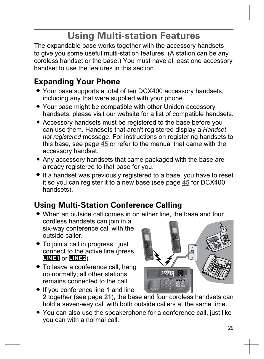 29Using Multi-station FeaturesThe expandable base works together with the accessory handsets to give you some useful multi-station features. (A station can be any cordless handset or the base.) You must have at least one accessory handset to use the features in this section.Expanding Your PhoneYour base supports a total of ten DCX400 accessory handsets, including any that were supplied with your phone.Your base might be compatible with other Uniden accessory handsets: please visit our website for a list of compatible handsets.Accessory handsets must be registered to the base before you can use them. Handsets that aren&apos;t registered display a Handset not registered message. For instructions on registering handsets to this base, see page 45 or refer to the manual that came with the accessory handset.Any accessory handsets that came packaged with the base are already registered to that base for you. If a handset was previously registered to a base, you have to reset it so you can register it to a new base (see page 45 for DCX400 handsets).Using Multi-Station Conference CallingWhen an outside call comes in on either line, the base and four cordless handsets can join in a six-way conference call with the outside caller. To join a call in progress,  just connect to the active line (press LINE1 or LINE2). To leave a conference call, hang up normally; all other stations remains connected to the call.If you conference line 1 and line 2 together (see page 21), the base and four cordless handsets can hold a seven-way call with both outside callers at the same time.You can also use the speakerphone for a conference call, just like you can with a normal call.