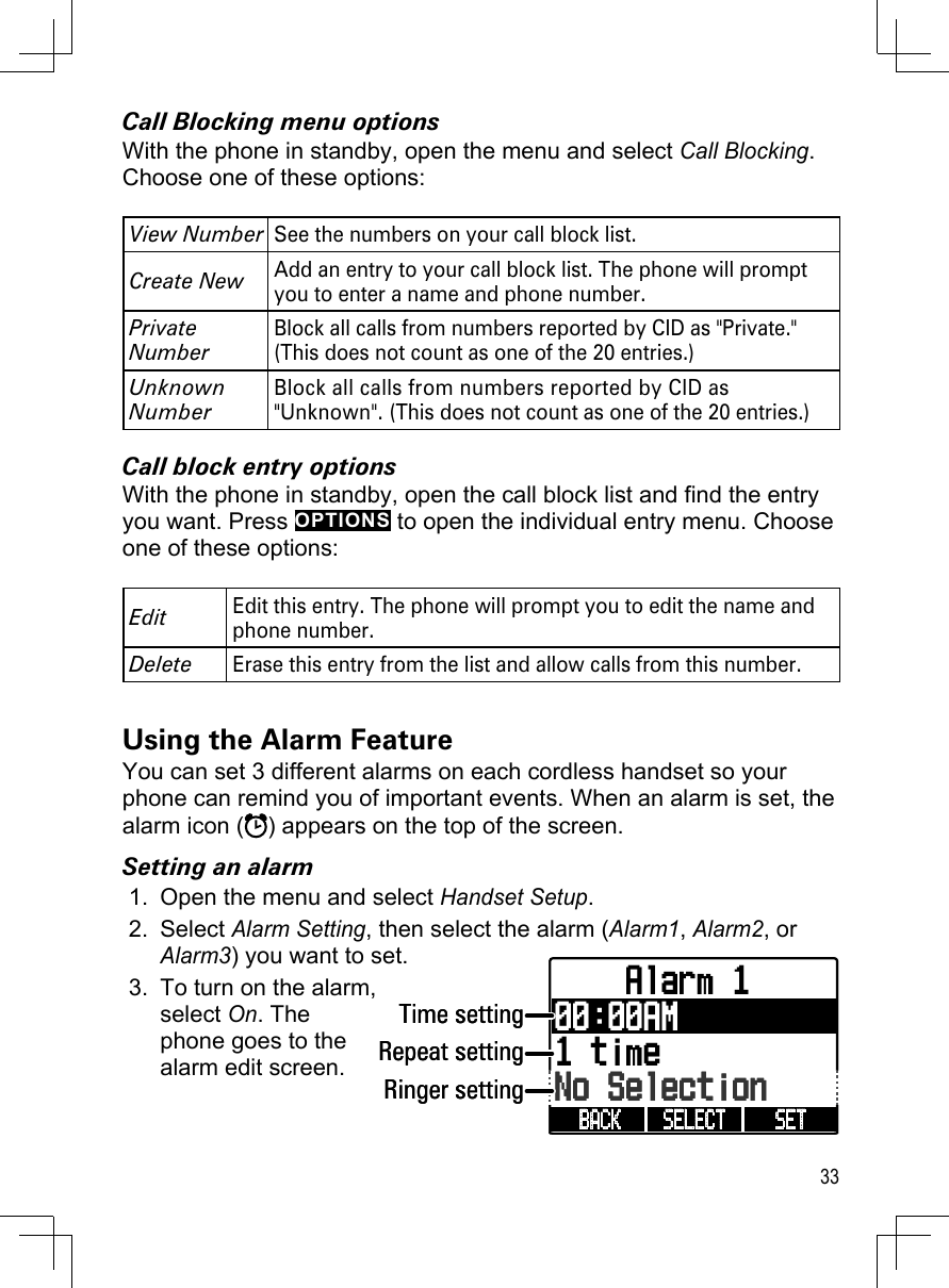 33Call Blocking menu optionsWith the phone in standby, open the menu and select Call Blocking. Choose one of these options:View NumberSee the numbers on your call block list.Create NewAdd an entry to your call block list. The phone will prompt you to enter a name and phone number. Private NumberBlock all calls from numbers reported by CID as &quot;Private.&quot; (This does not count as one of the 20 entries.)Unknown NumberBlock all calls from numbers reported by CID as &quot;Unknown&quot;. (This does not count as one of the 20 entries.)Call block entry optionsWith the phone in standby, open the call block list and find the entry you want. Press OPTIONS to open the individual entry menu. Choose one of these options:EditEdit this entry. The phone will prompt you to edit the name and phone number. DeleteErase this entry from the list and allow calls from this number.Using the Alarm FeatureYou can set 3 different alarms on each cordless handset so your phone can remind you of important events. When an alarm is set, the alarm icon ( ) appears on the top of the screen. Setting an alarmOpen the menu and select Handset Setup.Select Alarm Setting, then select the alarm (Alarm1, Alarm2, or Alarm3) you want to set.To turn on the alarm, select On. The phone goes to the alarm edit screen.1.2.3.    Alarm 100:00AM1 timeNo SelectionSET SELECT BACK Time settingRepeat settingRinger setting    Alarm 100:00AM1 timeNo SelectionSET SELECT BACK Time settingRepeat settingRinger setting