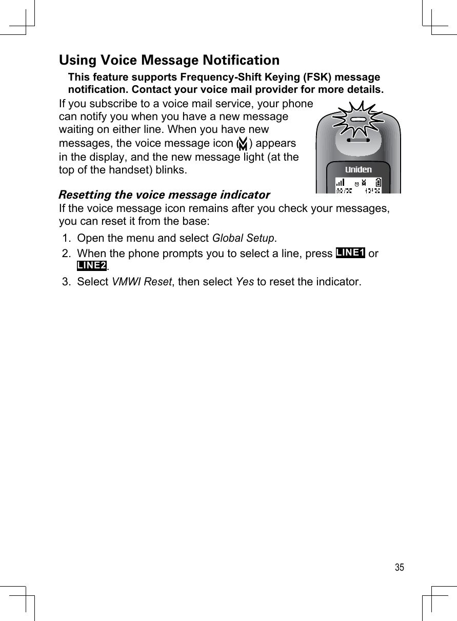 35Using Voice Message NoticationThis feature supports Frequency-Shift Keying (FSK) message notification. Contact your voice mail provider for more details.If you subscribe to a voice mail service, your phone can notify you when you have a new message waiting on either line. When you have new messages, the voice message icon () appears in the display, and the new message light (at the top of the handset) blinks. Resetting the voice message indicatorIf the voice message icon remains after you check your messages, you can reset it from the base:Open the menu and select Global Setup.When the phone prompts you to select a line, press LINE1 or LINE2.Select VMWI Reset, then select Yes to reset the indicator.1.2.3.