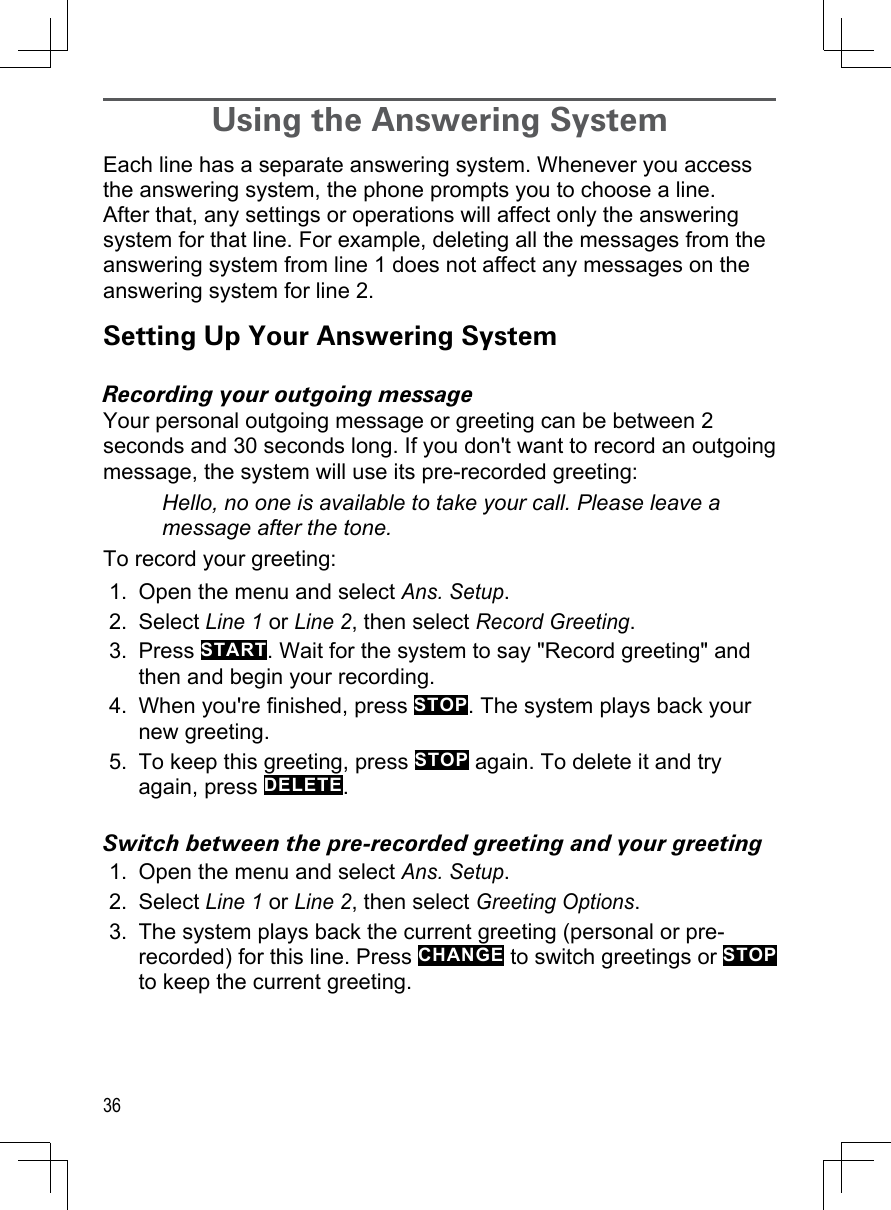 36Using the Answering System Each line has a separate answering system. Whenever you access the answering system, the phone prompts you to choose a line. After that, any settings or operations will affect only the answering system for that line. For example, deleting all the messages from the answering system from line 1 does not affect any messages on the answering system for line 2. Setting Up Your Answering SystemRecording your outgoing messageYour personal outgoing message or greeting can be between 2 seconds and 30 seconds long. If you don&apos;t want to record an outgoing message, the system will use its pre-recorded greeting:Hello, no one is available to take your call. Please leave a message after the tone.To record your greeting:Open the menu and select Ans. Setup. Select Line 1 or Line 2, then select Record Greeting.Press START. Wait for the system to say &quot;Record greeting&quot; and then and begin your recording.When you&apos;re finished, press STOP. The system plays back your new greeting.To keep this greeting, press STOP again. To delete it and try again, press DELETE.Switch between the pre-recorded greeting and your greetingOpen the menu and select Ans. Setup. Select Line 1 or Line 2, then select Greeting Options.The system plays back the current greeting (personal or pre-recorded) for this line. Press CHANGE to switch greetings or STOP to keep the current greeting.1.2.3.4.5.1.2.3.