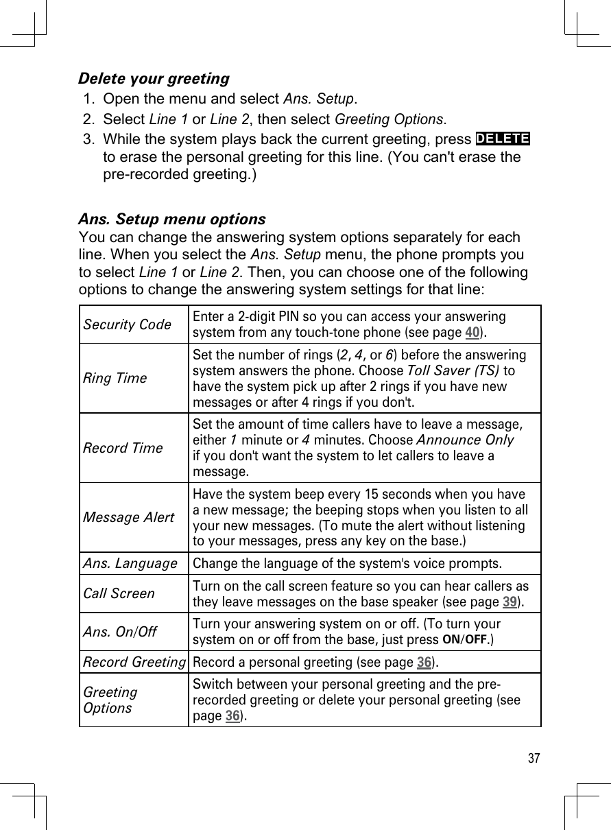 37Delete your greetingOpen the menu and select Ans. Setup. Select Line 1 or Line 2, then select Greeting Options.While the system plays back the current greeting, press DELETE to erase the personal greeting for this line. (You can&apos;t erase the pre-recorded greeting.)Ans. Setup menu optionsYou can change the answering system options separately for each line. When you select the Ans. Setup menu, the phone prompts you to select Line 1 or Line 2. Then, you can choose one of the following options to change the answering system settings for that line: Security CodeEnter a 2-digit PIN so you can access your answering system from any touch-tone phone (see page 40).Ring TimeSet the number of rings (2, 4, or 6) before the answering system answers the phone. Choose Toll Saver (TS) to have the system pick up after 2 rings if you have new messages or after 4 rings if you don&apos;t.Record TimeSet the amount of time callers have to leave a message, either 1 minute or 4 minutes. Choose Announce Only if you don&apos;t want the system to let callers to leave a message.Message AlertHave the system beep every 15 seconds when you have a new message; the beeping stops when you listen to all your new messages. (To mute the alert without listening to your messages, press any key on the base.)Ans. LanguageChange the language of the system&apos;s voice prompts.Call ScreenTurn on the call screen feature so you can hear callers as they leave messages on the base speaker (see page 39).Ans. On/OffTurn your answering system on or off. (To turn your system on or off from the base, just press ON/OFF.)Record GreetingRecord a personal greeting (see page 36).Greeting OptionsSwitch between your personal greeting and the pre-recorded greeting or delete your personal greeting (see page 36).1.2.3.