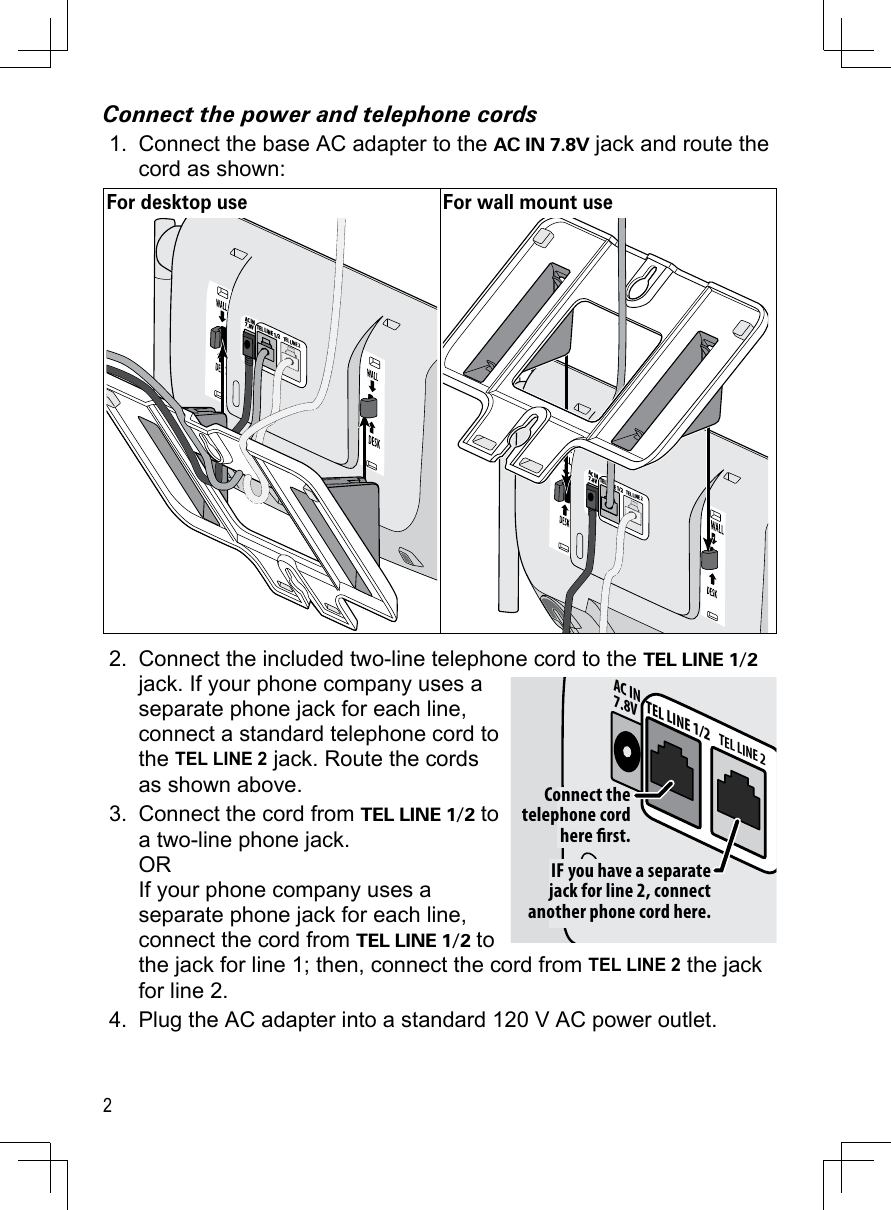 2Connect the power and telephone cordsConnect the base AC adapter to the AC IN 7.8V jack and route the cord as shown:For desktop use For wall mount useTEL LINE 1/2TEL LINE 2AC IN7.8VTEL LINE 1/2TEL LINE 2AC IN7.8VConnect the included two-line telephone cord to the TEL LINE 1/2 jack. If your phone company uses a separate phone jack for each line, connect a standard telephone cord to the TEL LINE 2 jack. Route the cords as shown above.Connect the cord from TEL LINE 1/2 to a two-line phone jack. OR If your phone company uses a separate phone jack for each line, connect the cord from TEL LINE 1/2 to the jack for line 1; then, connect the cord from TEL LINE 2 the jack for line 2.Plug the AC adapter into a standard 120 V AC power outlet.1.2.3.4.TEL LINE 1/2TEL LINE 2AC IN7.8VIF you have a separate jack for line 2, connect another phone cord here.Connect the telephone cord here rst.TEL LINE 1/2TEL LINE 2AC IN7.8VIF you have a separate jack for line 2, connect another phone cord here.Connect the telephone cord here rst.