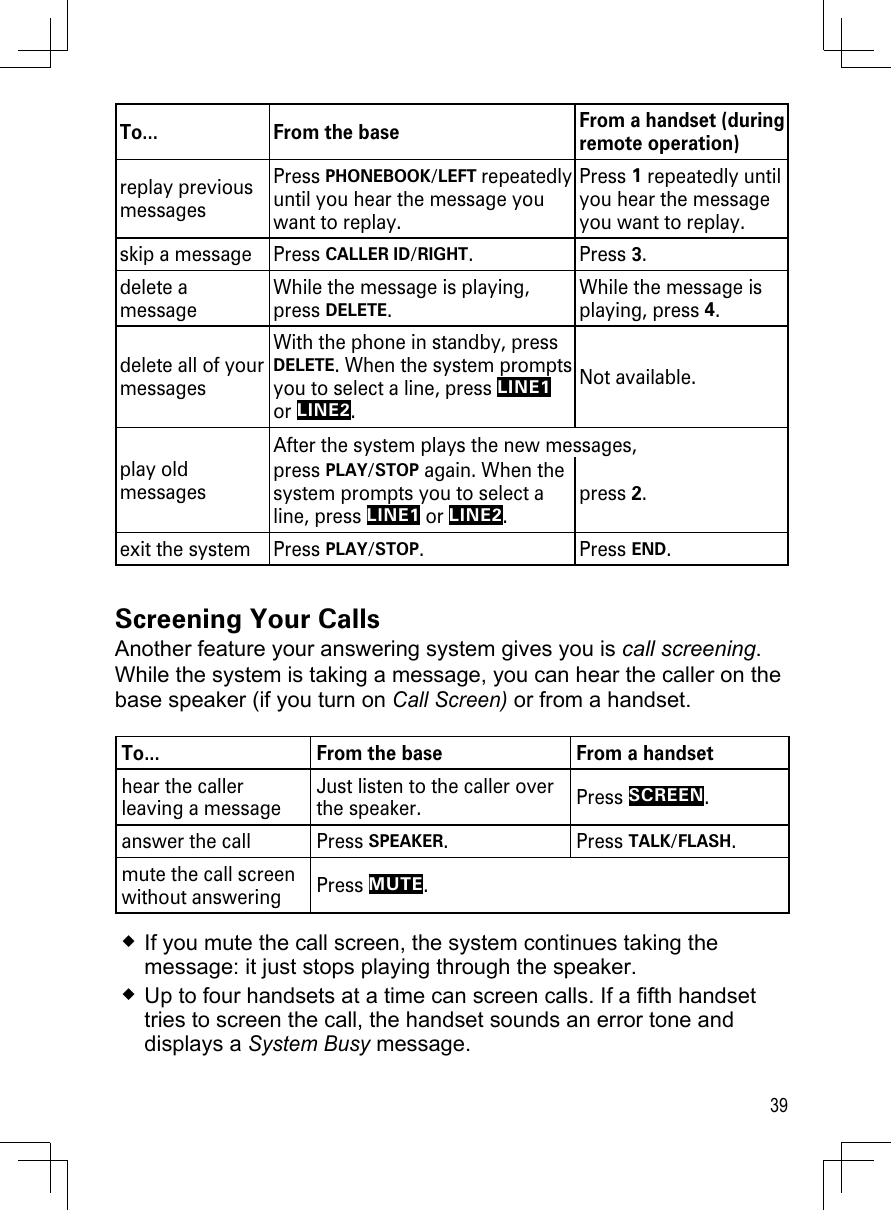 39To... From the base From a handset (during remote operation)replay previous messagesPress PHONEBOOK/LEFT repeatedly until you hear the message you want to replay.Press 1 repeatedly until you hear the message you want to replay.skip a message Press CALLER ID/RIGHT. Press 3. delete a messageWhile the message is playing, press DELETE.While the message is playing, press 4.delete all of your messagesWith the phone in standby, press DELETE. When the system prompts you to select a line, press LINE1 or LINE2.Not available.play old messagesAfter the system plays the new messages, press PLAY/STOP again. When the system prompts you to select a line, press LINE1 or LINE2.press 2.exit the system Press PLAY/STOP.  Press END.Screening Your CallsAnother feature your answering system gives you is call screening. While the system is taking a message, you can hear the caller on the base speaker (if you turn on Call Screen) or from a handset.To... From the base From a handsethear the caller leaving a messageJust listen to the caller over the speaker. Press SCREEN. answer the call  Press SPEAKER. Press TALK/FLASH.mute the call screen without answering Press MUTE.If you mute the call screen, the system continues taking the message: it just stops playing through the speaker.Up to four handsets at a time can screen calls. If a fifth handset tries to screen the call, the handset sounds an error tone and displays a System Busy message.
