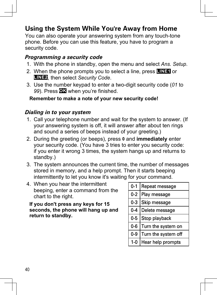 40Using the System While You&apos;re Away from HomeYou can also operate your answering system from any touch-tone phone. Before you can use this feature, you have to program a security code.Programming a security codeWith the phone in standby, open the menu and select Ans. Setup.When the phone prompts you to select a line, press LINE1 or LINE2, then select Security Code.Use the number keypad to enter a two-digit security code (01 to 99). Press OK when you’re finished.Remember to make a note of your new security code!Dialing in to your systemCall your telephone number and wait for the system to answer. (If your answering system is off, it will answer after about ten rings and sound a series of beeps instead of your greeting.)During the greeting (or beeps), press 0 and immediately enter your security code. (You have 3 tries to enter you security code: if you enter it wrong 3 times, the system hangs up and returns to standby.)The system announces the current time, the number of messages stored in memory, and a help prompt. Then it starts beeping intermittently to let you know it&apos;s waiting for your command. When you hear the intermittent  beeping, enter a command from the chart to the right.If you don&apos;t press any keys for 15 seconds, the phone will hang up and return to standby.1.2.3.1.2.3.4.0-1 Repeat message0-2 Play message0-3 Skip message0-4 Delete message0-5 Stop playback0-6 Turn the system on0-9 Turn the system off1-0 Hear help prompts0-1 Repeat message0-2 Play message0-3 Skip message0-4 Delete message0-5 Stop playback0-6 Turn the system on0-9 Turn the system off1-0 Hear help prompts