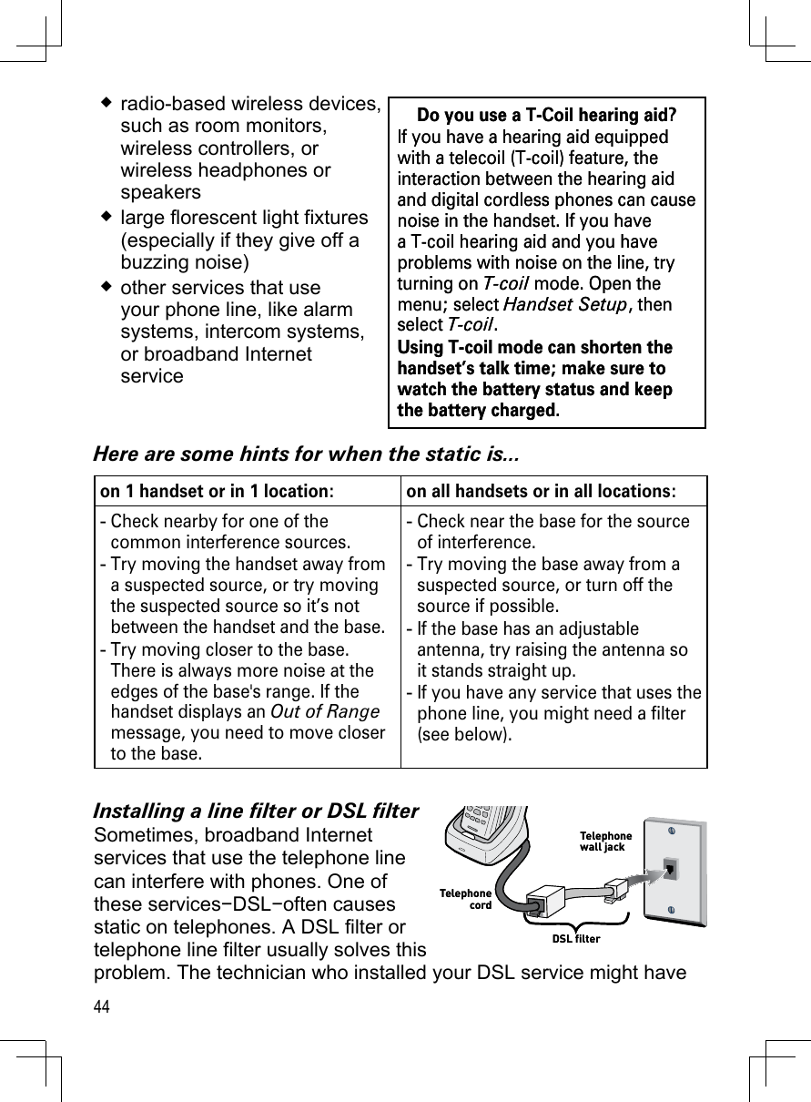 44radio-based wireless devices,  such as room monitors, wireless controllers, or wireless headphones or speakerslarge florescent light fixtures (especially if they give off a buzzing noise)other services that use your phone line, like alarm systems, intercom systems, or broadband Internet serviceHere are some hints for when the static is...on 1 handset or in 1 location:  on all handsets or in all locations:Check nearby for one of the common interference sources.Try moving the handset away from a suspected source, or try moving the suspected source so it’s not between the handset and the base.Try moving closer to the base. There is always more noise at the edges of the base&apos;s range. If the handset displays an Out of Range message, you need to move closer to the base.---Check near the base for the source of interference.Try moving the base away from a suspected source, or turn off the source if possible.If the base has an adjustable antenna, try raising the antenna so it stands straight up.If you have any service that uses the phone line, you might need a filter (see below).----Installing a line lter or DSL lterSometimes, broadband Internet  services that use the telephone line can interfere with phones. One of these services−DSL−often causes static on telephones. A DSL filter or telephone line filter usually solves this problem. The technician who installed your DSL service might have Do you use a T-Coil hearing aid?If you have a hearing aid equipped with a telecoil (T-coil) feature, the interaction between the hearing aid and digital cordless phones can cause noise in the handset. If you have a T-coil hearing aid and you have problems with noise on the line, try turning on T-coil mode. Open the menu; select Handset Setup, then select T-coil. Using T-coil mode can shorten the handset’s talk time; make sure to watch the battery status and keep the battery charged.Do you use a T-Coil hearing aid?If you have a hearing aid equipped with a telecoil (T-coil) feature, the interaction between the hearing aid and digital cordless phones can cause noise in the handset. If you have a T-coil hearing aid and you have problems with noise on the line, try turning on T-coil mode. Open the menu; select Handset Setup, then select T-coil. Using T-coil mode can shorten the handset’s talk time; make sure to watch the battery status and keep the battery charged.DSL filterTelephone cordTelephone wall jackDSL filterTelephone cordTelephone wall jack