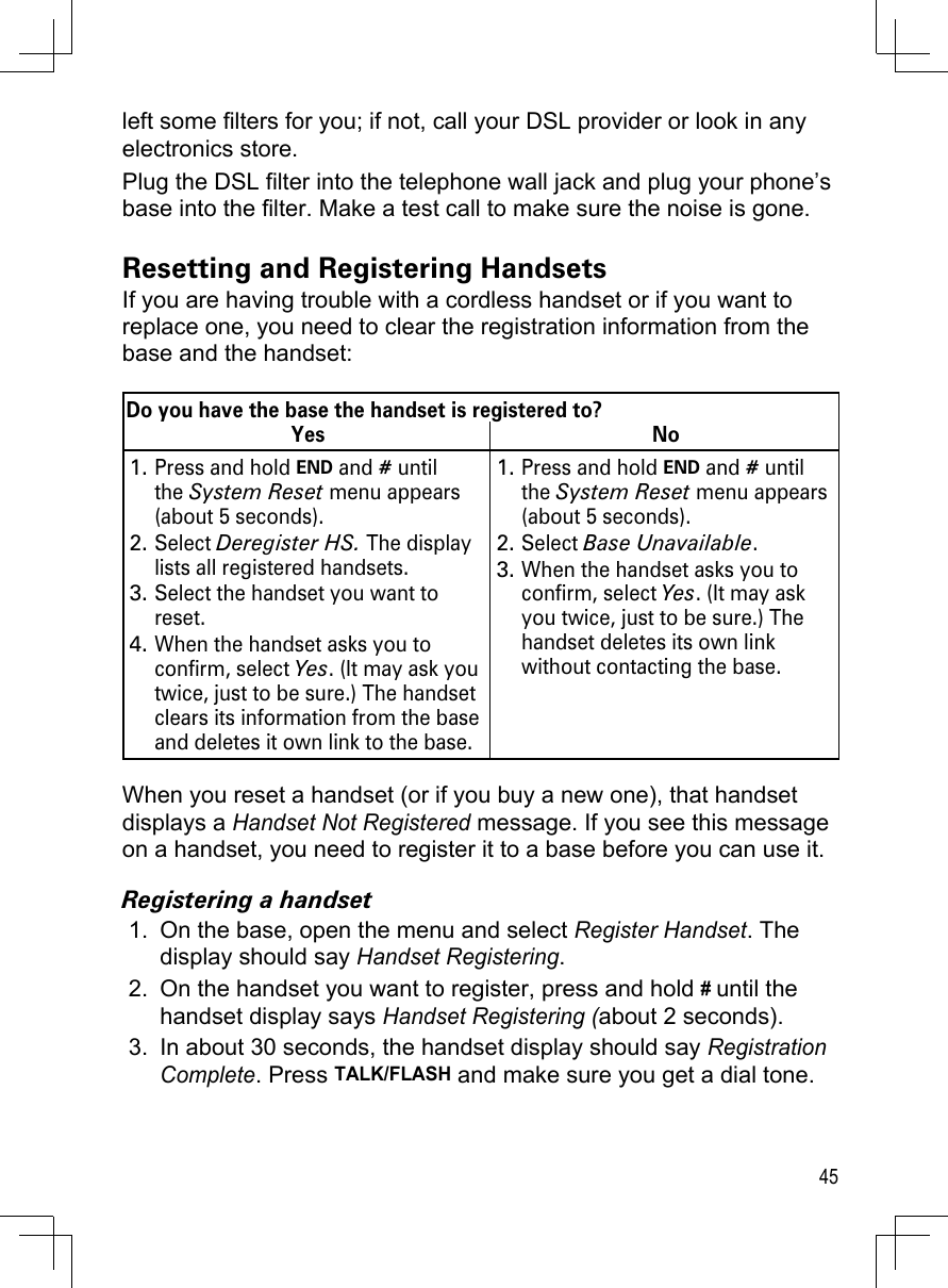 45left some filters for you; if not, call your DSL provider or look in any electronics store.Plug the DSL filter into the telephone wall jack and plug your phone’s base into the filter. Make a test call to make sure the noise is gone.Resetting and Registering HandsetsIf you are having trouble with a cordless handset or if you want to replace one, you need to clear the registration information from the base and the handset:Do you have the base the handset is registered to?Yes NoPress and hold END and # until the System Reset menu appears (about 5 seconds).Select Deregister HS. The display lists all registered handsets.Select the handset you want to reset.When the handset asks you to confirm, select Yes. (It may ask you twice, just to be sure.) The handset clears its information from the base and deletes it own link to the base.1.2.3.4.Press and hold END and # until the System Reset menu appears (about 5 seconds).Select Base Unavailable. When the handset asks you to confirm, select Yes. (It may ask you twice, just to be sure.) The handset deletes its own link without contacting the base. 1.2.3.When you reset a handset (or if you buy a new one), that handset displays a Handset Not Registered message. If you see this message on a handset, you need to register it to a base before you can use it.Registering a handsetOn the base, open the menu and select Register Handset. The display should say Handset Registering. On the handset you want to register, press and hold # until the handset display says Handset Registering (about 2 seconds). In about 30 seconds, the handset display should say Registration Complete. Press TALK/FLASH and make sure you get a dial tone.1.2.3.