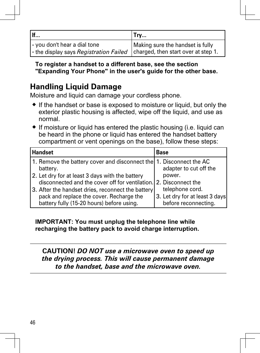 46If... Try...you don&apos;t hear a dial tonethe display says Registration Failed --Making sure the handset is fully charged, then start over at step 1.To register a handset to a different base, see the section &quot;Expanding Your Phone&quot; in the user&apos;s guide for the other base.Handling Liquid DamageMoisture and liquid can damage your cordless phone.If the handset or base is exposed to moisture or liquid, but only the exterior plastic housing is affected, wipe off the liquid, and use as normal.If moisture or liquid has entered the plastic housing (i.e. liquid can be heard in the phone or liquid has entered the handset battery compartment or vent openings on the base), follow these steps:Handset BaseRemove the battery cover and disconnect the battery. Let dry for at least 3 days with the battery disconnected and the cover off for ventilation.After the handset dries, reconnect the battery pack and replace the cover. Recharge the battery fully (15-20 hours) before using.1.2.3.Disconnect the AC adapter to cut off the power.Disconnect the telephone cord.Let dry for at least 3 days before reconnecting.1.2.3.IMPORTANT: You must unplug the telephone line while recharging the battery pack to avoid charge interruption.CAUTION! DO NOT use a microwave oven to speed up the drying process. This will cause permanent damage to the handset, base and the microwave oven.