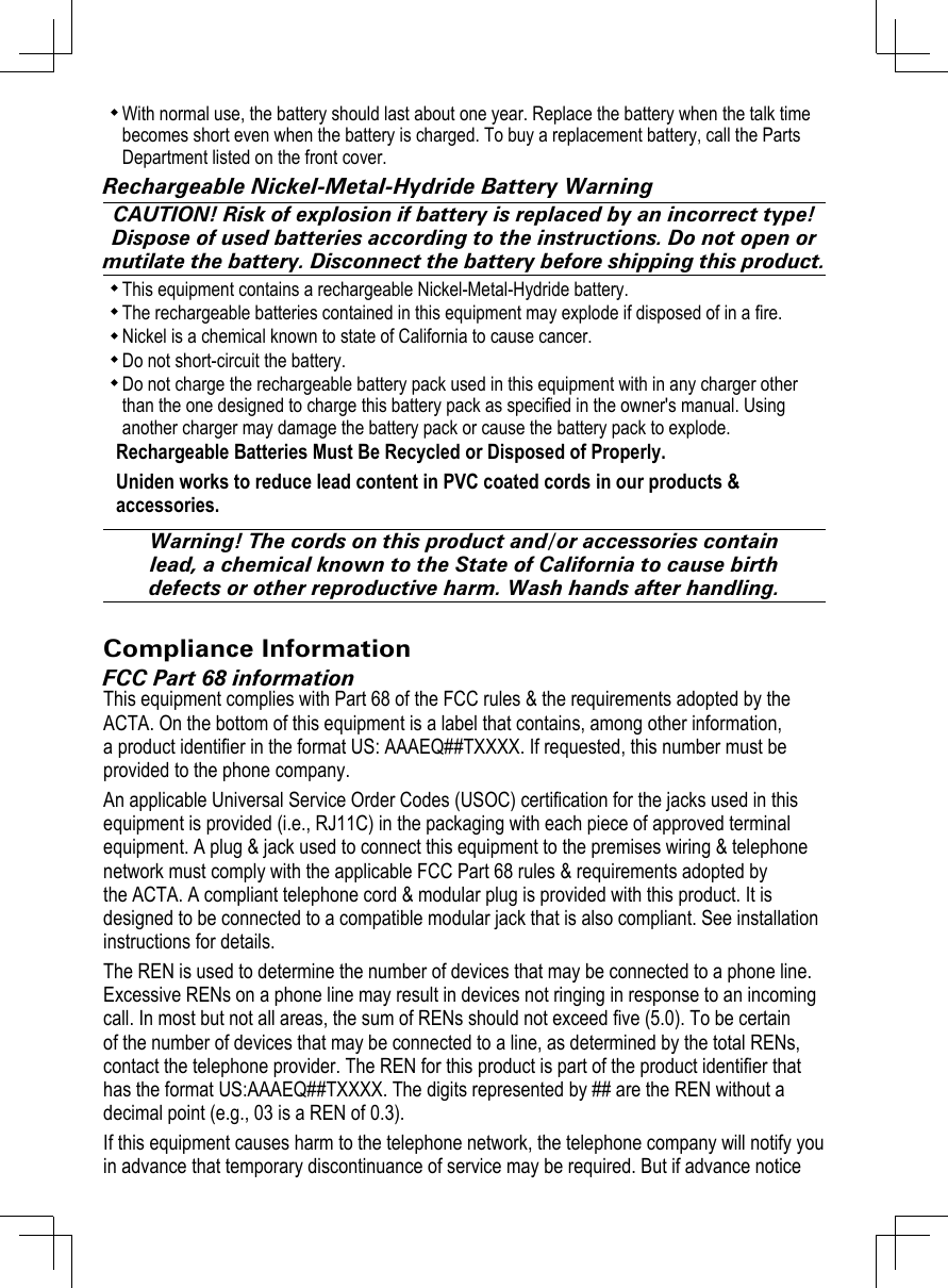With normal use, the battery should last about one year. Replace the battery when the talk time becomes short even when the battery is charged. To buy a replacement battery, call the Parts Department listed on the front cover. Rechargeable Nickel-Metal-Hydride Battery WarningCAUTION! Risk of explosion if battery is replaced by an incorrect type! Dispose of used batteries according to the instructions. Do not open or mutilate the battery. Disconnect the battery before shipping this product.This equipment contains a rechargeable Nickel-Metal-Hydride battery. The rechargeable batteries contained in this equipment may explode if disposed of in a re. Nickel is a chemical known to state of California to cause cancer. Do not short-circuit the battery. Do not charge the rechargeable battery pack used in this equipment with in any charger other than the one designed to charge this battery pack as specied in the owner&apos;s manual. Using another charger may damage the battery pack or cause the battery pack to explode. Rechargeable Batteries Must Be Recycled or Disposed of Properly.Uniden works to reduce lead content in PVC coated cords in our products &amp; accessories.Warning! The cords on this product and/or accessories contain lead, a chemical known to the State of California to cause birth defects or other reproductive harm. Wash hands after handling.Compliance InformationFCC Part 68 informationThis equipment complies with Part 68 of the FCC rules &amp; the requirements adopted by the ACTA. On the bottom of this equipment is a label that contains, among other information, a product identier in the format US: AAAEQ##TXXXX. If requested, this number must be provided to the phone company.An applicable Universal Service Order Codes (USOC) certication for the jacks used in this equipment is provided (i.e., RJ11C) in the packaging with each piece of approved terminal equipment. A plug &amp; jack used to connect this equipment to the premises wiring &amp; telephone network must comply with the applicable FCC Part 68 rules &amp; requirements adopted by the ACTA. A compliant telephone cord &amp; modular plug is provided with this product. It is designed to be connected to a compatible modular jack that is also compliant. See installation instructions for details.The REN is used to determine the number of devices that may be connected to a phone line. Excessive RENs on a phone line may result in devices not ringing in response to an incoming call. In most but not all areas, the sum of RENs should not exceed ve (5.0). To be certain of the number of devices that may be connected to a line, as determined by the total RENs, contact the telephone provider. The REN for this product is part of the product identier that has the format US:AAAEQ##TXXXX. The digits represented by ## are the REN without a decimal point (e.g., 03 is a REN of 0.3).If this equipment causes harm to the telephone network, the telephone company will notify you in advance that temporary discontinuance of service may be required. But if advance notice 