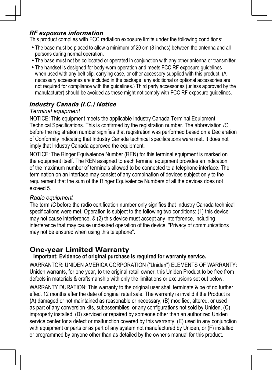 RF exposure informationThis product complies with FCC radiation exposure limits under the following conditions: The base must be placed to allow a minimum of 20 cm (8 inches) between the antenna and all persons during normal operation. The base must not be collocated or operated in conjunction with any other antenna or transmitter. The handset is designed for body-worn operation and meets FCC RF exposure guidelines when used with any belt clip, carrying case, or other accessory supplied with this product. (All necessary accessories are included in the package; any additional or optional accessories are not required for compliance with the guidelines.) Third party accessories (unless approved by the manufacturer) should be avoided as these might not comply with FCC RF exposure guidelines. Industry Canada (I.C.) NoticeTerminal equipmentNOTICE: This equipment meets the applicable Industry Canada Terminal Equipment Technical Specications. This is conrmed by the registration number. The abbreviation IC before the registration number signies that registration was performed based on a Declaration of Conformity indicating that Industry Canada technical specications were met. It does not imply that Industry Canada approved the equipment.NOTICE: The Ringer Equivalence Number (REN) for this terminal equipment is marked on the equipment itself. The REN assigned to each terminal equipment provides an indication of the maximum number of terminals allowed to be connected to a telephone interface. The termination on an interface may consist of any combination of devices subject only to the requirement that the sum of the Ringer Equivalence Numbers of all the devices does not exceed 5.Radio equipmentThe term IC before the radio certication number only signies that Industry Canada technical specications were met. Operation is subject to the following two conditions: (1) this device may not cause interference, &amp; (2) this device must accept any interference, including interference that may cause undesired operation of the device. &quot;Privacy of communications may not be ensured when using this telephone&quot;.One-year Limited WarrantyImportant: Evidence of original purchase is required for warranty service. WARRANTOR: UNIDEN AMERICA CORPORATION (&quot;Uniden&quot;) ELEMENTS OF WARRANTY: Uniden warrants, for one year, to the original retail owner, this Uniden Product to be free from defects in materials &amp; craftsmanship with only the limitations or exclusions set out below. WARRANTY DURATION: This warranty to the original user shall terminate &amp; be of no further effect 12 months after the date of original retail sale. The warranty is invalid if the Product is (A) damaged or not maintained as reasonable or necessary, (B) modied, altered, or used as part of any conversion kits, subassemblies, or any congurations not sold by Uniden, (C) improperly installed, (D) serviced or repaired by someone other than an authorized Uniden service center for a defect or malfunction covered by this warranty, (E) used in any conjunction with equipment or parts or as part of any system not manufactured by Uniden, or (F) installed or programmed by anyone other than as detailed by the owner&apos;s manual for this product. 