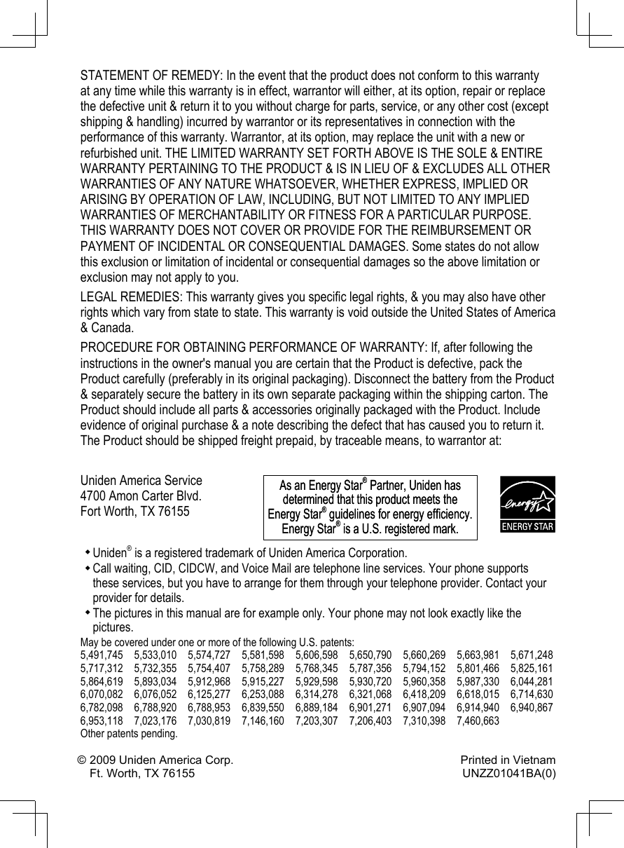 STATEMENT OF REMEDY: In the event that the product does not conform to this warranty at any time while this warranty is in effect, warrantor will either, at its option, repair or replace the defective unit &amp; return it to you without charge for parts, service, or any other cost (except shipping &amp; handling) incurred by warrantor or its representatives in connection with the performance of this warranty. Warrantor, at its option, may replace the unit with a new or refurbished unit. THE LIMITED WARRANTY SET FORTH ABOVE IS THE SOLE &amp; ENTIRE WARRANTY PERTAINING TO THE PRODUCT &amp; IS IN LIEU OF &amp; EXCLUDES ALL OTHER WARRANTIES OF ANY NATURE WHATSOEVER, WHETHER EXPRESS, IMPLIED OR ARISING BY OPERATION OF LAW, INCLUDING, BUT NOT LIMITED TO ANY IMPLIED WARRANTIES OF MERCHANTABILITY OR FITNESS FOR A PARTICULAR PURPOSE. THIS WARRANTY DOES NOT COVER OR PROVIDE FOR THE REIMBURSEMENT OR PAYMENT OF INCIDENTAL OR CONSEQUENTIAL DAMAGES. Some states do not allow this exclusion or limitation of incidental or consequential damages so the above limitation or exclusion may not apply to you.LEGAL REMEDIES: This warranty gives you specic legal rights, &amp; you may also have other rights which vary from state to state. This warranty is void outside the United States of America &amp; Canada. PROCEDURE FOR OBTAINING PERFORMANCE OF WARRANTY: If, after following the instructions in the owner&apos;s manual you are certain that the Product is defective, pack the Product carefully (preferably in its original packaging). Disconnect the battery from the Product &amp; separately secure the battery in its own separate packaging within the shipping carton. The Product should include all parts &amp; accessories originally packaged with the Product. Include evidence of original purchase &amp; a note describing the defect that has caused you to return it. The Product should be shipped freight prepaid, by traceable means, to warrantor at:Uniden America Service 4700 Amon Carter Blvd. Fort Worth, TX 76155Uniden® is a registered trademark of Uniden America Corporation.Call waiting, CID, CIDCW, and Voice Mail are telephone line services. Your phone supports these services, but you have to arrange for them through your telephone provider. Contact your provider for details.The pictures in this manual are for example only. Your phone may not look exactly like the pictures.May be covered under one or more of the following U.S. patents:5,491,745  5,533,010  5,574,727  5,581,598  5,606,598  5,650,790  5,660,269  5,663,981  5,671,248 5,717,312  5,732,355  5,754,407  5,758,289  5,768,345  5,787,356  5,794,152  5,801,466  5,825,1615,864,619  5,893,034  5,912,968  5,915,227  5,929,598  5,930,720  5,960,358  5,987,330  6,044,281 6,070,082  6,076,052  6,125,277  6,253,088  6,314,278  6,321,068  6,418,209  6,618,015  6,714,6306,782,098  6,788,920  6,788,953  6,839,550  6,889,184  6,901,271  6,907,094  6,914,940  6,940,867 6,953,118  7,023,176  7,030,819  7,146,160  7,203,307  7,206,403  7,310,398  7,460,663Other patents pending.As an Energy Star® Partner, Uniden has determined that this product meets the Energy Star® guidelines for energy efciency. Energy Star® is a U.S. registered mark.As an Energy Star® Partner, Uniden has determined that this product meets the Energy Star® guidelines for energy efciency. Energy Star® is a U.S. registered mark.© 2009 Uniden America Corp.  Printed in Vietnam Ft. Worth, TX 76155  UNZZ01041BA(0)