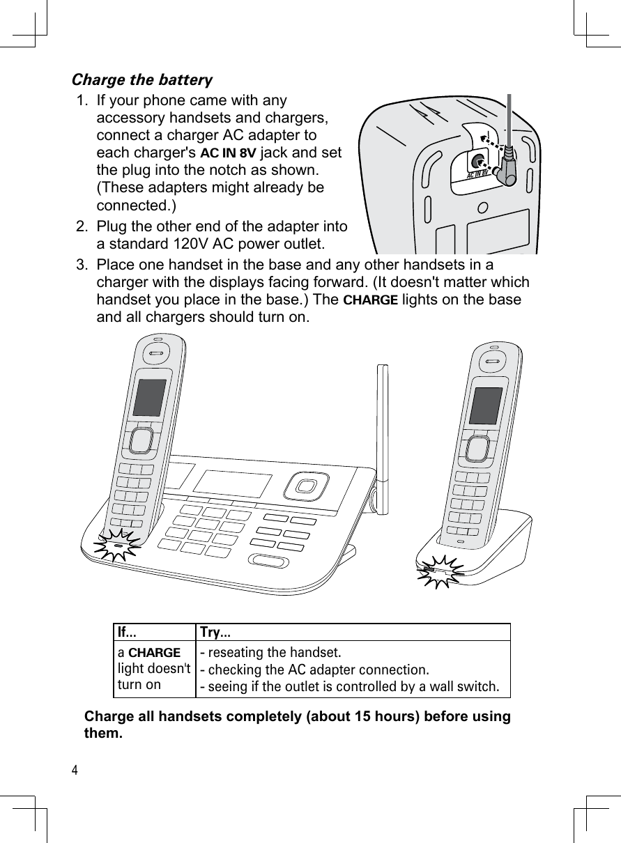 4Charge the batteryIf your phone came with any  accessory handsets and chargers, connect a charger AC adapter to each charger&apos;s AC IN 8V jack and set the plug into the notch as shown. (These adapters might already be connected.)Plug the other end of the adapter into a standard 120V AC power outlet.Place one handset in the base and any other handsets in a charger with the displays facing forward. (It doesn&apos;t matter which handset you place in the base.) The CHARGE lights on the base and all chargers should turn on.If... Try...a CHARGE light doesn&apos;t turn onreseating the handset.checking the AC adapter connection.seeing if the outlet is controlled by a wall switch.---Charge all handsets completely (about 15 hours) before using them.1.2.3.AC IN 8VAC IN 8V