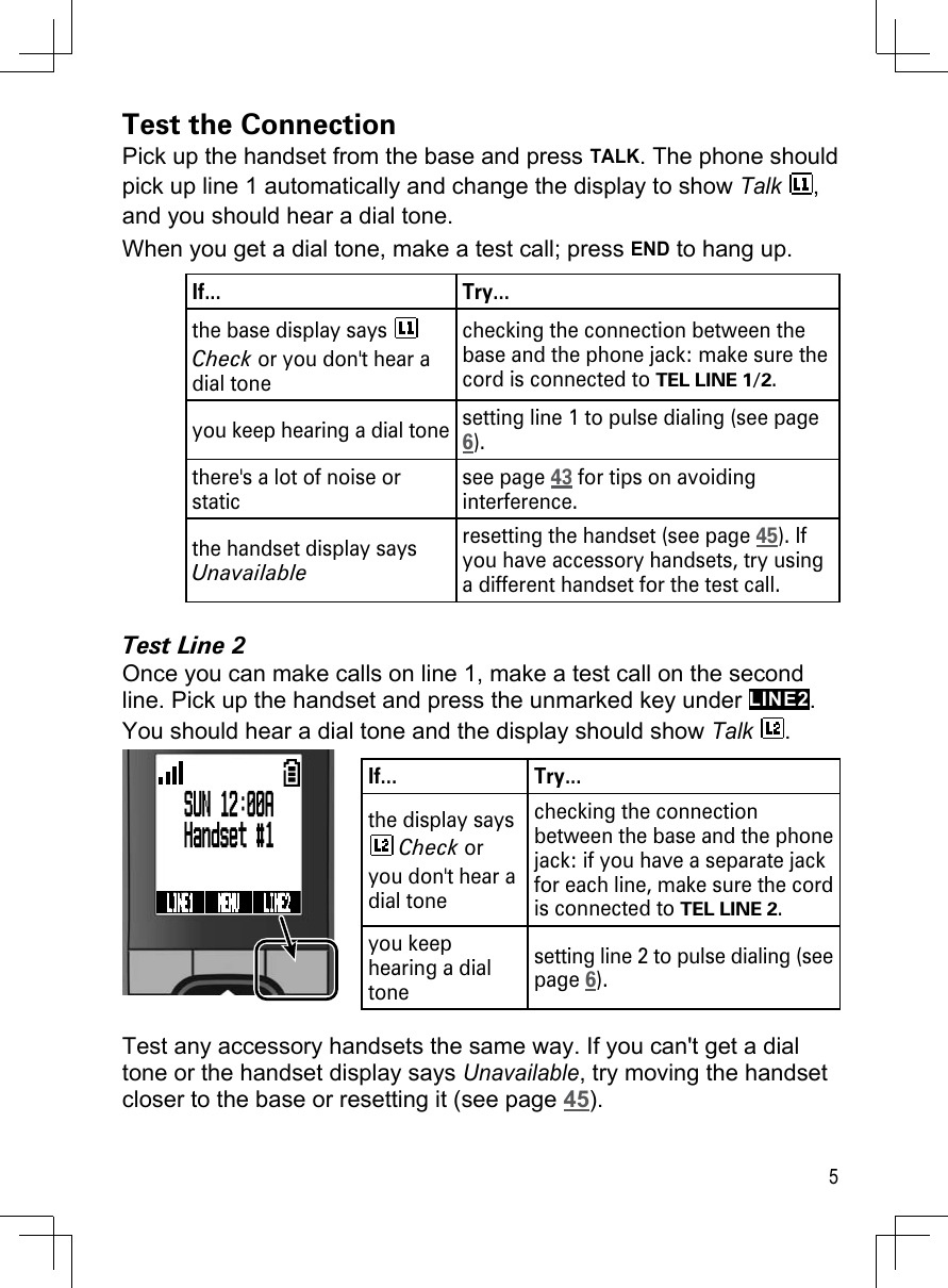 5Test the ConnectionPick up the handset from the base and press TALK. The phone should pick up line 1 automatically and change the display to show Talk , and you should hear a dial tone. When you get a dial tone, make a test call; press END to hang up.If... Try...the base display says   Check or you don&apos;t hear a dial tonechecking the connection between the base and the phone jack: make sure the cord is connected to TEL LINE 1/2.you keep hearing a dial tone setting line 1 to pulse dialing (see page 6).there&apos;s a lot of noise or staticsee page 43 for tips on avoiding interference.the handset display says Unavailableresetting the handset (see page 45). If you have accessory handsets, try using a different handset for the test call.Test Line 2Once you can make calls on line 1, make a test call on the second line. Pick up the handset and press the unmarked key under LINE2. You should hear a dial tone and the display should show Talk .If... Try...the display says  Check or you don&apos;t hear a dial tonechecking the connection between the base and the phone jack: if you have a separate jack for each line, make sure the cord is connected to TEL LINE 2.you keep hearing a dial tone setting line 2 to pulse dialing (see page 6).Test any accessory handsets the same way. If you can&apos;t get a dial tone or the handset display says Unavailable, try moving the handset closer to the base or resetting it (see page 45).SUN 12:00AHandset #1LINE1  MENU  LINE2 SUN 12:00AHandset #1LINE1  MENU  LINE2 