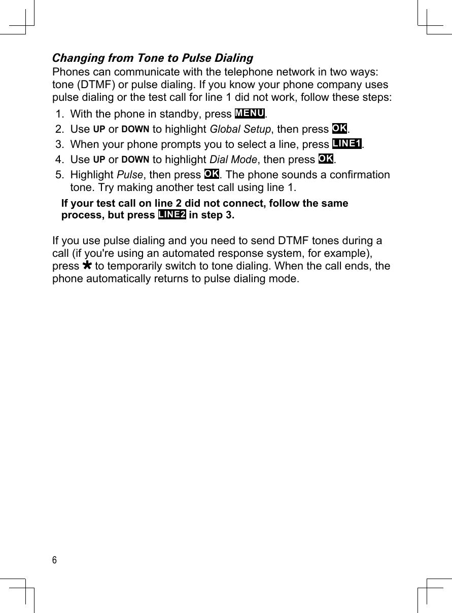 6Changing from Tone to Pulse DialingPhones can communicate with the telephone network in two ways: tone (DTMF) or pulse dialing. If you know your phone company uses pulse dialing or the test call for line 1 did not work, follow these steps:With the phone in standby, press MENU.Use UP or DOWN to highlight Global Setup, then press OK.When your phone prompts you to select a line, press LINE1. Use UP or DOWN to highlight Dial Mode, then press OK. Highlight Pulse, then press OK. The phone sounds a confirmation tone. Try making another test call using line 1. If your test call on line 2 did not connect, follow the same process, but press LINE2 in step 3.If you use pulse dialing and you need to send DTMF tones during a call (if you&apos;re using an automated response system, for example), press   to temporarily switch to tone dialing. When the call ends, the phone automatically returns to pulse dialing mode.1.2.3.4.5.