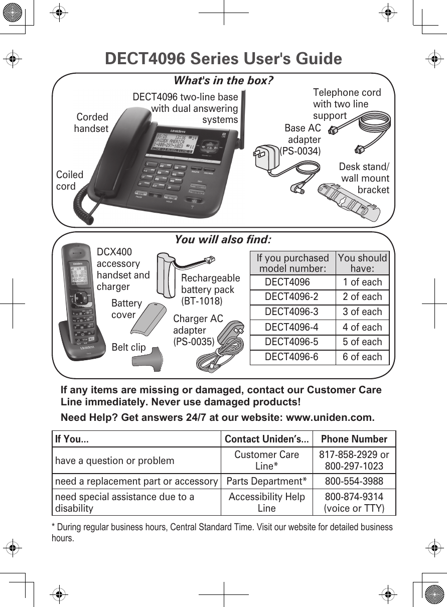 Charger AC adapter (PS-0035)Belt clip DCX400 accessory handset and chargerIf you purchased model number:You should have:DECT4096 1 of eachDECT4096-2 2 of eachDECT4096-3 3 of eachDECT4096-4 4 of eachDECT4096-5 5 of eachDECT4096-6 6 of eachYou will also nd:Rechargeable battery pack (BT-1018)WALLDESKBattery coverDECT4096 two-line base with dual answering systems Base AC adapter (PS-0034)Telephone cord with two line supportCoiled cordCorded handsetDesk stand/wall mount bracketIf any items are missing or damaged, contact our Customer Care Line immediately. Never use damaged products!Need Help? Get answers 24/7 at our website: www.uniden.com.If You... Contact Uniden’s... Phone Numberhave a question or problem Customer Care Line*817-858-2929 or 800-297-1023need a replacement part or accessory Parts Department* 800-554-3988need special assistance due to a disabilityAccessibility Help Line 800-874-9314 (voice or TTY)* During regular business hours, Central Standard Time. Visit our website for detailed business hours.DECT4096 Series User&apos;s GuideWhat&apos;s in the box?