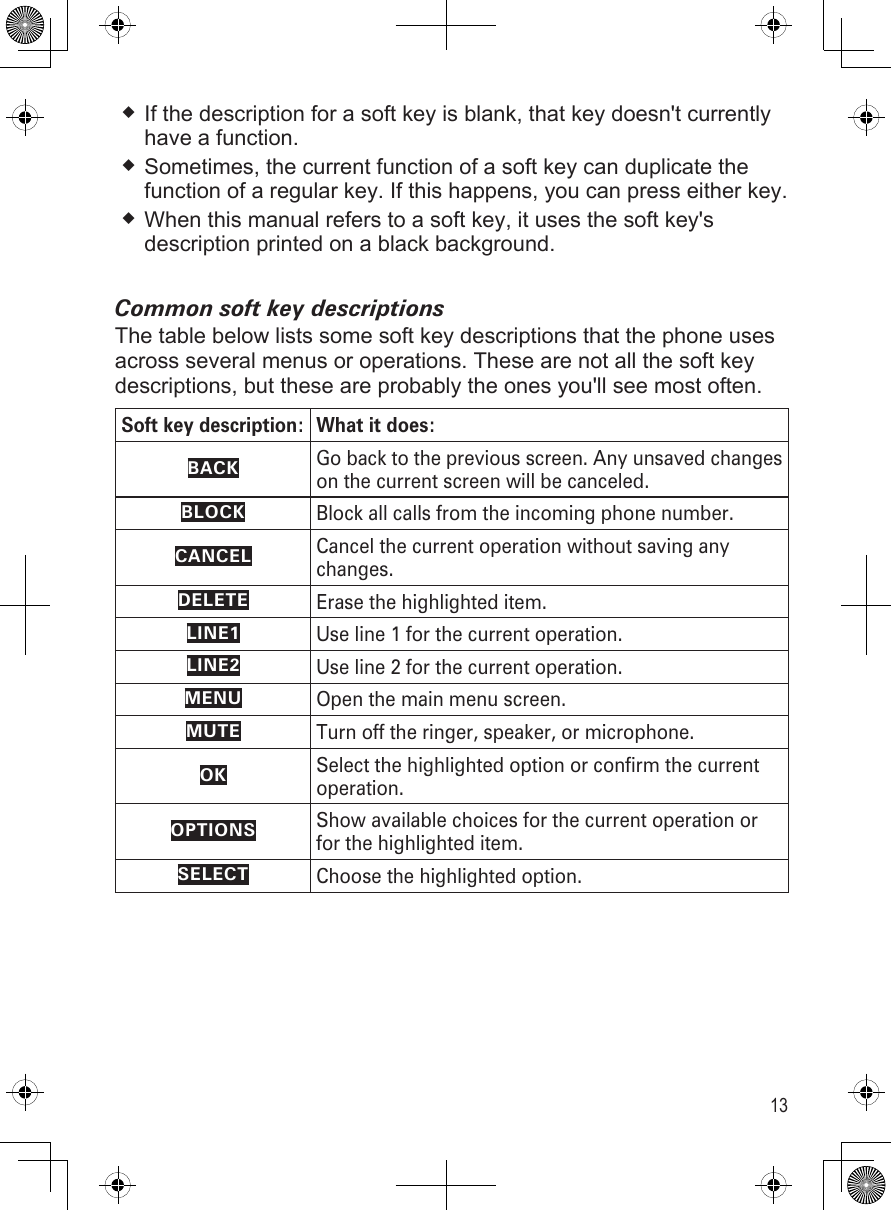 13If the description for a soft key is blank, that key doesn&apos;t currently have a function.Sometimes, the current function of a soft key can duplicate the function of a regular key. If this happens, you can press either key.When this manual refers to a soft key, it uses the soft key&apos;s description printed on a black background. Common soft key descriptionsThe table below lists some soft key descriptions that the phone uses across several menus or operations. These are not all the soft key descriptions, but these are probably the ones you&apos;ll see most often.Soft key description: What it does:BACKGo back to the previous screen. Any unsaved changes on the current screen will be canceled.BLOCKBlock all calls from the incoming phone number.CANCELCancel the current operation without saving any changes.DELETEErase the highlighted item.LINE1Use line 1 for the current operation.LINE2Use line 2 for the current operation.MENUOpen the main menu screen.MUTETurn off the ringer, speaker, or microphone.OKSelect the highlighted option or confirm the current operation.OPTIONSShow available choices for the current operation or for the highlighted item. SELECTChoose the highlighted option.