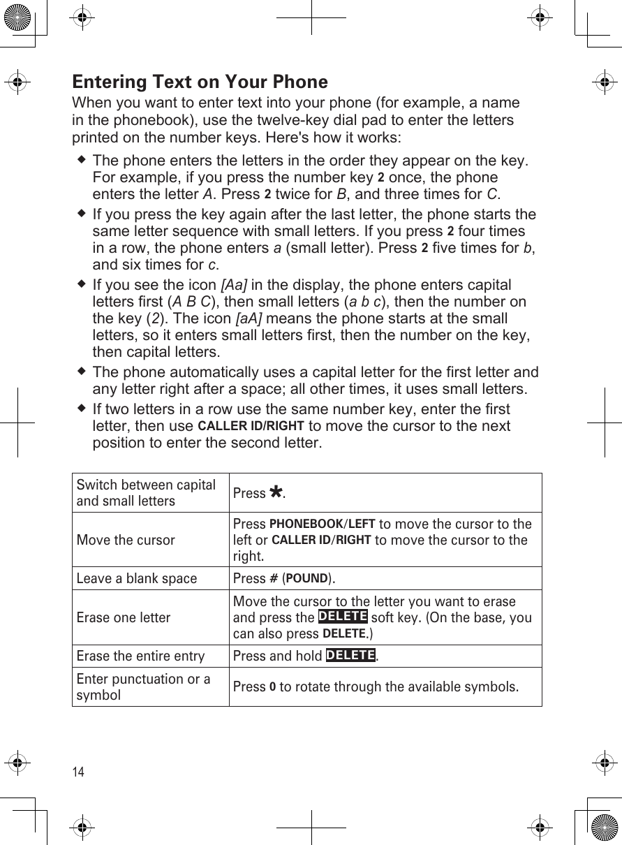 14Entering Text on Your PhoneWhen you want to enter text into your phone (for example, a name in the phonebook), use the twelve-key dial pad to enter the letters printed on the number keys. Here&apos;s how it works:The phone enters the letters in the order they appear on the key. For example, if you press the number key 2 once, the phone enters the letter A. Press 2 twice for B, and three times for C. If you press the key again after the last letter, the phone starts the same letter sequence with small letters. If you press 2 four times in a row, the phone enters a (small letter). Press 2 five times for b, and six times for c.If you see the icon [Aa] in the display, the phone enters capital letters first (A B C), then small letters (a b c), then the number on the key (2). The icon [aA] means the phone starts at the small letters, so it enters small letters first, then the number on the key, then capital letters.The phone automatically uses a capital letter for the first letter and any letter right after a space; all other times, it uses small letters.If two letters in a row use the same number key, enter the first letter, then use CALLER ID/RIGHT to move the cursor to the next position to enter the second letter. Switch between capital and small letters Press  .Move the cursorPress PHONEBOOK/LEFT to move the cursor to the left or CALLER ID/RIGHT to move the cursor to the right.Leave a blank space Press # (POUND). Erase one letterMove the cursor to the letter you want to erase and press the DELETE soft key. (On the base, you can also press DELETE.)Erase the entire entry Press and hold DELETE.Enter punctuation or a symbol Press 0 to rotate through the available symbols. 