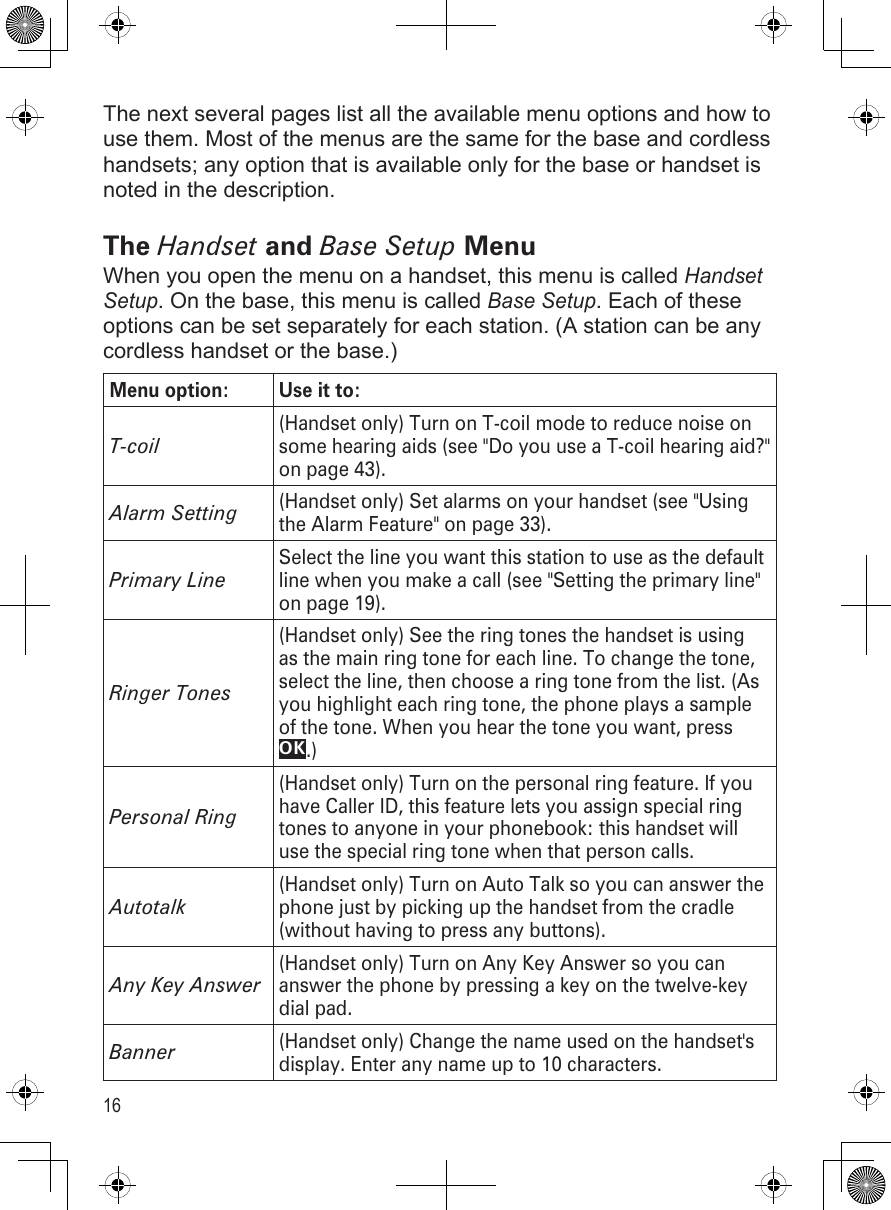 16The next several pages list all the available menu options and how to use them. Most of the menus are the same for the base and cordless handsets; any option that is available only for the base or handset is noted in the description.The Handset and Base Setup MenuWhen you open the menu on a handset, this menu is called Handset Setup. On the base, this menu is called Base Setup. Each of these options can be set separately for each station. (A station can be any cordless handset or the base.)Menu option: Use it to:T-coil(Handset only) Turn on T-coil mode to reduce noise on some hearing aids (see &quot;Do you use a T-coil hearing aid?&quot; on page 43). Alarm Setting(Handset only) Set alarms on your handset (see &quot;Using the Alarm Feature&quot; on page 33).Primary LineSelect the line you want this station to use as the default line when you make a call (see &quot;Setting the primary line&quot; on page 19).Ringer Tones(Handset only) See the ring tones the handset is using as the main ring tone for each line. To change the tone, select the line, then choose a ring tone from the list. (As you highlight each ring tone, the phone plays a sample of the tone. When you hear the tone you want, press OK.)Personal Ring(Handset only) Turn on the personal ring feature. If you have Caller ID, this feature lets you assign special ring tones to anyone in your phonebook: this handset will use the special ring tone when that person calls.Autotalk(Handset only) Turn on Auto Talk so you can answer the phone just by picking up the handset from the cradle (without having to press any buttons).Any Key Answer(Handset only) Turn on Any Key Answer so you can answer the phone by pressing a key on the twelve-key dial pad.Banner(Handset only) Change the name used on the handset&apos;s display. Enter any name up to 10 characters.