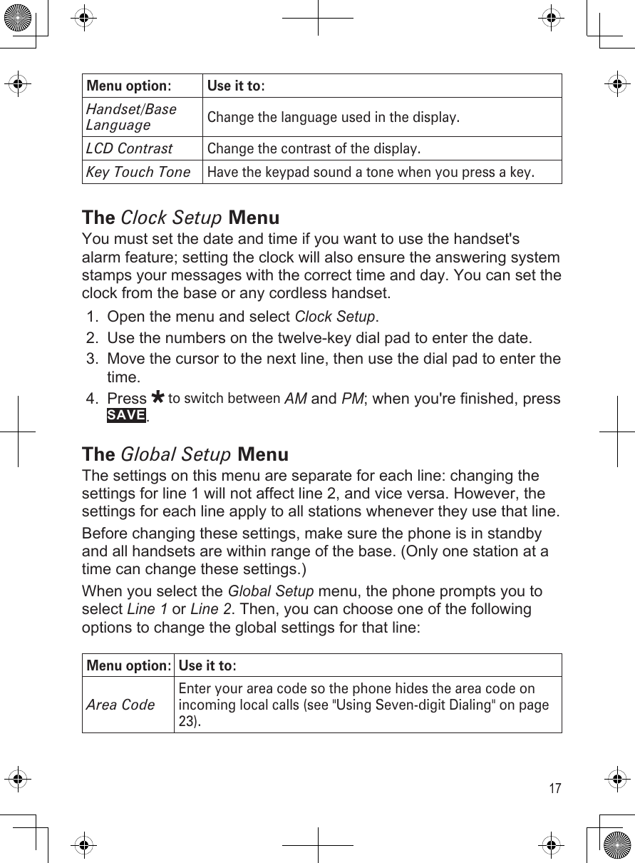 17Menu option: Use it to:Handset/Base LanguageChange the language used in the display.LCD ContrastChange the contrast of the display.Key Touch ToneHave the keypad sound a tone when you press a key.The Clock Setup MenuYou must set the date and time if you want to use the handset&apos;s alarm feature; setting the clock will also ensure the answering system stamps your messages with the correct time and day. You can set the clock from the base or any cordless handset.Open the menu and select Clock Setup.Use the numbers on the twelve-key dial pad to enter the date.Move the cursor to the next line, then use the dial pad to enter the time.Press  to switch between AM and PM; when you&apos;re finished, press SAVE. The Global Setup MenuThe settings on this menu are separate for each line: changing the settings for line 1 will not affect line 2, and vice versa. However, the settings for each line apply to all stations whenever they use that line.Before changing these settings, make sure the phone is in standby and all handsets are within range of the base. (Only one station at a time can change these settings.)When you select the Global Setup menu, the phone prompts you to select Line 1 or Line 2. Then, you can choose one of the following options to change the global settings for that line:Menu option: Use it to:Area CodeEnter your area code so the phone hides the area code on incoming local calls (see &quot;Using Seven-digit Dialing&quot; on page 23).1.2.3.4.