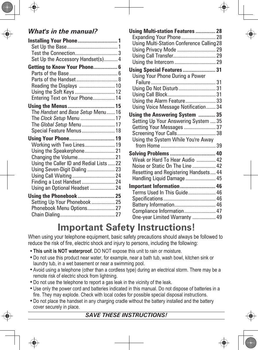 Important Safety Instructions!When using your telephone equipment, basic safety precautions should always be followed to reduce the risk of re, electric shock and injury to persons, including the following: This unit is NOT waterproof. DO NOT expose this unit to rain or moisture. Do not use this product near water, for example, near a bath tub, wash bowl, kitchen sink or laundry tub, in a wet basement or near a swimming pool. Avoid using a telephone (other than a cordless type) during an electrical storm. There may be a remote risk of electric shock from lightning. Do not use the telephone to report a gas leak in the vicinity of the leak. Use only the power cord and batteries indicated in this manual. Do not dispose of batteries in a re. They may explode. Check with local codes for possible special disposal instructions. Do not place the handset in any charging cradle without the battery installed and the battery cover securely in place.SAVE THESE INSTRUCTIONS!What&apos;s in the manual?Installing Your Phone ............................ 1Set Up the Base ..................................... 1Test the Connection ............................... 3Set Up the Accessory Handset(s) .......... 4Getting to Know Your Phone................. 6Parts of the Base ................................... 6Parts of the Handset .............................. 8Reading the Displays  ..........................10Using the Soft Keys ............................. 12Entering Text on Your Phone ................ 14Using the Menus ................................. 15The Handset and Base Setup Menu ...... 16The Clock Setup Menu ......................... 17The Global Setup Menu ........................17Special Feature Menus ........................ 18Using Your Phone ................................ 19Working with Two Lines ...................... 19Using the Speakerphone ...................... 21Changing the Volume ........................... 21Using the Caller ID and Redial Lists .....22Using Seven-Digit Dialing .................... 23Using Call Waiting ...............................24Finding a Lost Handset ........................ 24Using an Optional Headset ..................24Using the Phonebook .......................... 25Setting Up Your Phonebook ................. 25Phonebook Menu Options .................... 27Chain Dialing ........................................ 27Using Multi-station Features .............. 28Expanding Your Phone .........................28Using Multi-Station Conference Calling 28Using Privacy Mode ............................ 29Using Call Transfer...............................29Using the Intercom .............................. 29Using Special Features ....................... 31Using Your Phone During a Power Failure ............................................... 31Using Do Not Disturb ........................... 31Using Call Block ................................... 31Using the Alarm Feature ...................... 33Using Voice Message Notication ....... 34Using the Answering System  ............ 35Setting Up Your Answering System ....35Getting Your Messages ....................... 37Screening Your Calls ............................ 38Using the System While You&apos;re Away from Home ........................................ 39Solving Problems ................................ 40Weak or Hard To Hear Audio  .............. 42Noise or Static On The Line .................42Resetting and Registering Handsets .... 44Handling Liquid Damage ...................... 45Important Information ......................... 46Terms Used In This Guide .................... 46Specications ...................................... 46Battery Information .............................. 46Compliance Information ....................... 47One-year Limited Warranty .................49