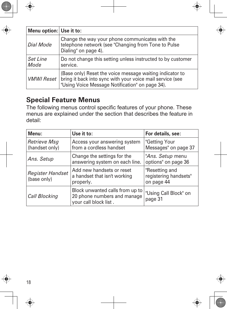 18Menu option: Use it to:Dial ModeChange the way your phone communicates with the telephone network (see &quot;Changing from Tone to Pulse Dialing&quot; on page 4).Set Line ModeDo not change this setting unless instructed to by customer service. VMWI Reset(Base only) Reset the voice message waiting indicator to bring it back into sync with your voice mail service (see &quot;Using Voice Message Notification&quot; on page 34).Special Feature MenusThe following menus control specific features of your phone. These menus are explained under the section that describes the feature in detail:Menu: Use it to: For details, see:Retrieve Msg (handset only)Access your answering system from a cordless handset&quot;Getting Your Messages&quot; on page 37Ans. SetupChange the settings for the answering system on each line. &quot;Ans. Setup menu options&quot; on page 36Register Handset (base only)Add new handsets or reset a handset that isn&apos;t working properly.&quot;Resetting and registering handsets&quot; on page 44Call BlockingBlock unwanted calls from up to 20 phone numbers and manage your call block list .&quot;Using Call Block&quot; on page 31