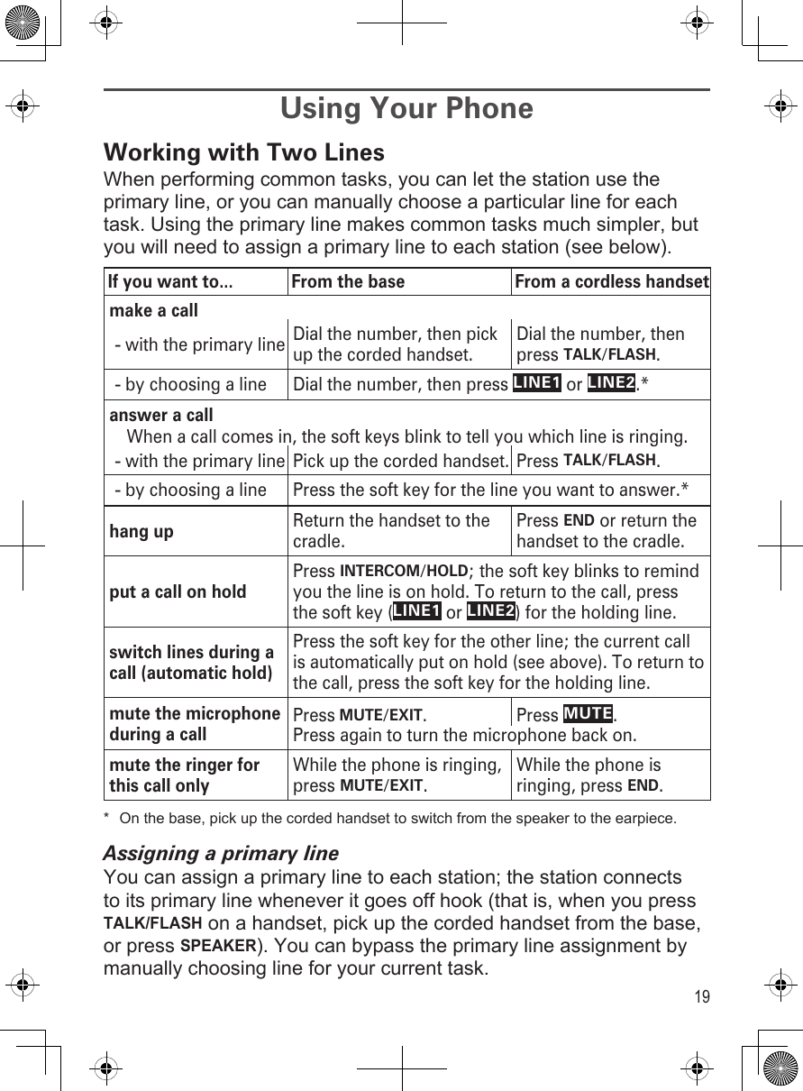 19Using Your PhoneWorking with Two LinesWhen performing common tasks, you can let the station use the primary line, or you can manually choose a particular line for each task. Using the primary line makes common tasks much simpler, but you will need to assign a primary line to each station (see below).If you want to... From the base From a cordless handsetmake a callwith the primary line-Dial the number, then pick up the corded handset.Dial the number, then press TALK/FLASH.by choosing a line-Dial the number, then press LINE1 or LINE2.*answer a callWhen a call comes in, the soft keys blink to tell you which line is ringing.with the primary line-Pick up the corded handset. Press TALK/FLASH.by choosing a line-Press the soft key for the line you want to answer.*hang up Return the handset to the cradle.Press END or return the handset to the cradle.put a call on holdPress INTERCOM/HOLD; the soft key blinks to remind you the line is on hold. To return to the call, press the soft key (LINE1 or LINE2) for the holding line.switch lines during a call (automatic hold)Press the soft key for the other line; the current call is automatically put on hold (see above). To return to the call, press the soft key for the holding line.mute the microphone during a callPress MUTE/EXIT.  Press MUTE. Press again to turn the microphone back on.mute the ringer for this call onlyWhile the phone is ringing, press MUTE/EXIT.While the phone is ringing, press END.*  On the base, pick up the corded handset to switch from the speaker to the earpiece.Assigning a primary lineYou can assign a primary line to each station; the station connects to its primary line whenever it goes off hook (that is, when you press TALK/FLASH on a handset, pick up the corded handset from the base, or press SPEAKER). You can bypass the primary line assignment by manually choosing line for your current task.