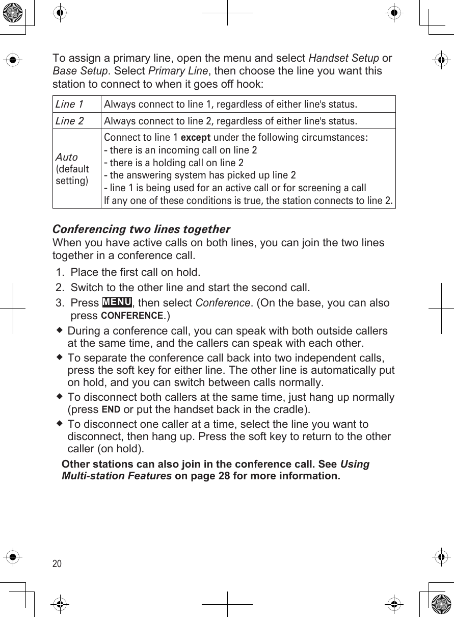 20To assign a primary line, open the menu and select Handset Setup or Base Setup. Select Primary Line, then choose the line you want this station to connect to when it goes off hook:Line 1Always connect to line 1, regardless of either line&apos;s status.Line 2Always connect to line 2, regardless of either line&apos;s status.Auto (default setting)Connect to line 1 except under the following circumstances:there is an incoming call on line 2there is a holding call on line 2the answering system has picked up line 2line 1 is being used for an active call or for screening a callIf any one of these conditions is true, the station connects to line 2.----Conferencing two lines togetherWhen you have active calls on both lines, you can join the two lines together in a conference call. Place the first call on hold.Switch to the other line and start the second call.Press MENU, then select Conference. (On the base, you can also press CONFERENCE.) During a conference call, you can speak with both outside callers at the same time, and the callers can speak with each other.To separate the conference call back into two independent calls, press the soft key for either line. The other line is automatically put on hold, and you can switch between calls normally.To disconnect both callers at the same time, just hang up normally (press END or put the handset back in the cradle). To disconnect one caller at a time, select the line you want to disconnect, then hang up. Press the soft key to return to the other caller (on hold). Other stations can also join in the conference call. See Using Multi-station Features on page 28 for more information.1.2.3.