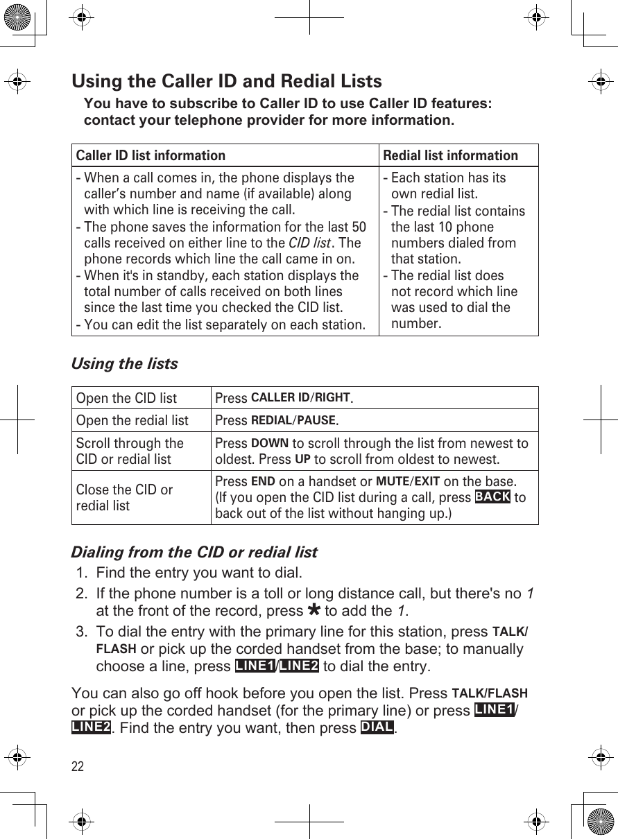 22Using the Caller ID and Redial ListsYou have to subscribe to Caller ID to use Caller ID features: contact your telephone provider for more information.Caller ID list information Redial list informationWhen a call comes in, the phone displays the caller’s number and name (if available) along with which line is receiving the call. The phone saves the information for the last 50 calls received on either line to the CID list. The phone records which line the call came in on.When it&apos;s in standby, each station displays the total number of calls received on both lines since the last time you checked the CID list.You can edit the list separately on each station.----Each station has its own redial list.The redial list contains the last 10 phone numbers dialed from that station.The redial list does not record which line was used to dial the number.---Using the listsOpen the CID list Press CALLER ID/RIGHT.Open the redial list Press REDIAL/PAUSE.Scroll through the CID or redial listPress DOWN to scroll through the list from newest to oldest. Press UP to scroll from oldest to newest.Close the CID or redial listPress END on a handset or MUTE/EXIT on the base.  (If you open the CID list during a call, press BACK to back out of the list without hanging up.)Dialing from the CID or redial listFind the entry you want to dial.If the phone number is a toll or long distance call, but there&apos;s no 1 at the front of the record, press   to add the 1. To dial the entry with the primary line for this station, press TALK/FLASH or pick up the corded handset from the base; to manually choose a line, press LINE1/LINE2 to dial the entry.You can also go off hook before you open the list. Press TALK/FLASH or pick up the corded handset (for the primary line) or press LINE1/LINE2. Find the entry you want, then press DIAL.1.2.3.