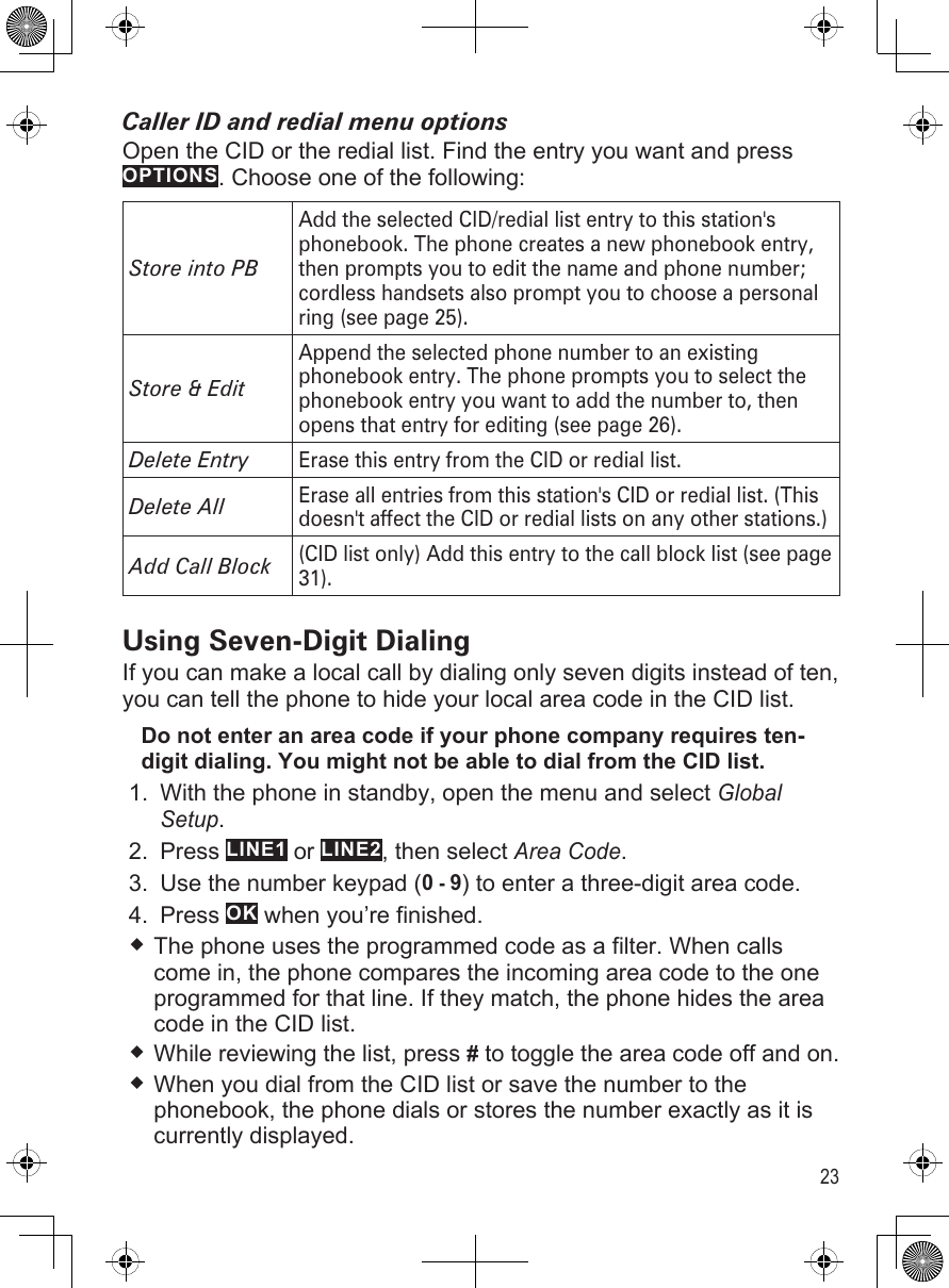 23Caller ID and redial menu optionsOpen the CID or the redial list. Find the entry you want and press OPTIONS. Choose one of the following:Store into PBAdd the selected CID/redial list entry to this station&apos;s phonebook. The phone creates a new phonebook entry, then prompts you to edit the name and phone number; cordless handsets also prompt you to choose a personal ring (see page 25).Store &amp; EditAppend the selected phone number to an existing phonebook entry. The phone prompts you to select the phonebook entry you want to add the number to, then opens that entry for editing (see page 26).Delete EntryErase this entry from the CID or redial list.Delete All Erase all entries from this station&apos;s CID or redial list. (This doesn&apos;t affect the CID or redial lists on any other stations.)Add Call Block(CID list only) Add this entry to the call block list (see page 31).Using Seven-Digit DialingIf you can make a local call by dialing only seven digits instead of ten, you can tell the phone to hide your local area code in the CID list. Do not enter an area code if your phone company requires ten-digit dialing. You might not be able to dial from the CID list.With the phone in standby, open the menu and select Global Setup.Press LINE1 or LINE2, then select Area Code.Use the number keypad (0 - 9) to enter a three-digit area code.Press OK when you’re finished. The phone uses the programmed code as a filter. When calls come in, the phone compares the incoming area code to the one programmed for that line. If they match, the phone hides the area code in the CID list.While reviewing the list, press # to toggle the area code off and on.When you dial from the CID list or save the number to the phonebook, the phone dials or stores the number exactly as it is currently displayed. 1.2.3.4.