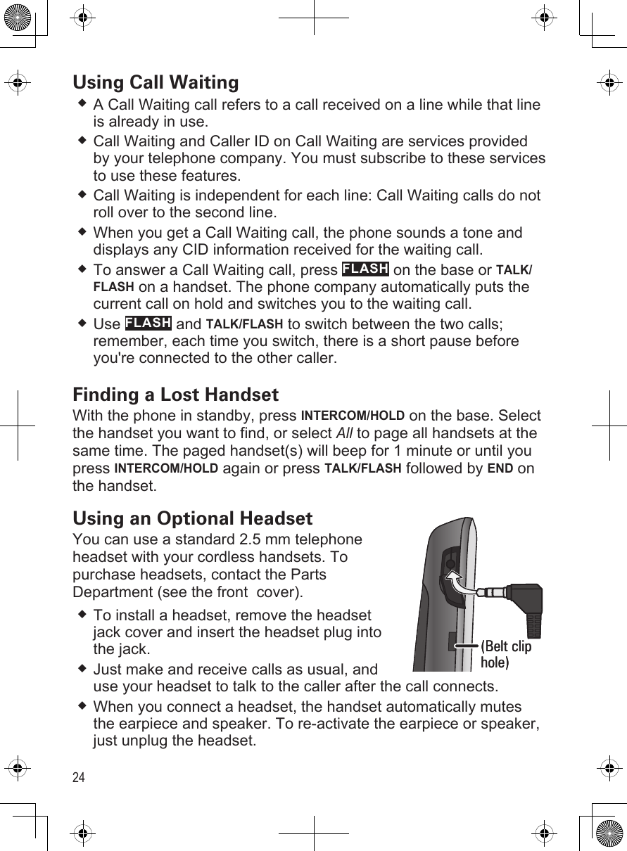 24Using Call WaitingA Call Waiting call refers to a call received on a line while that line is already in use. Call Waiting and Caller ID on Call Waiting are services provided by your telephone company. You must subscribe to these services to use these features.Call Waiting is independent for each line: Call Waiting calls do not roll over to the second line.When you get a Call Waiting call, the phone sounds a tone and displays any CID information received for the waiting call.  To answer a Call Waiting call, press FLASH on the base or TALK/FLASH on a handset. The phone company automatically puts the current call on hold and switches you to the waiting call.Use FLASH and TALK/FLASH to switch between the two calls; remember, each time you switch, there is a short pause before you&apos;re connected to the other caller. Finding a Lost HandsetWith the phone in standby, press INTERCOM/HOLD on the base. Select the handset you want to find, or select All to page all handsets at the same time. The paged handset(s) will beep for 1 minute or until you press INTERCOM/HOLD again or press TALK/FLASH followed by END on the handset.Using an Optional HeadsetYou can use a standard 2.5 mm telephone  headset with your cordless handsets. To purchase headsets, contact the Parts Department (see the front  cover).To install a headset, remove the headset jack cover and insert the headset plug into the jack.Just make and receive calls as usual, and use your headset to talk to the caller after the call connects.When you connect a headset, the handset automatically mutes the earpiece and speaker. To re-activate the earpiece or speaker, just unplug the headset.(Belt clip hole)(Belt clip hole)