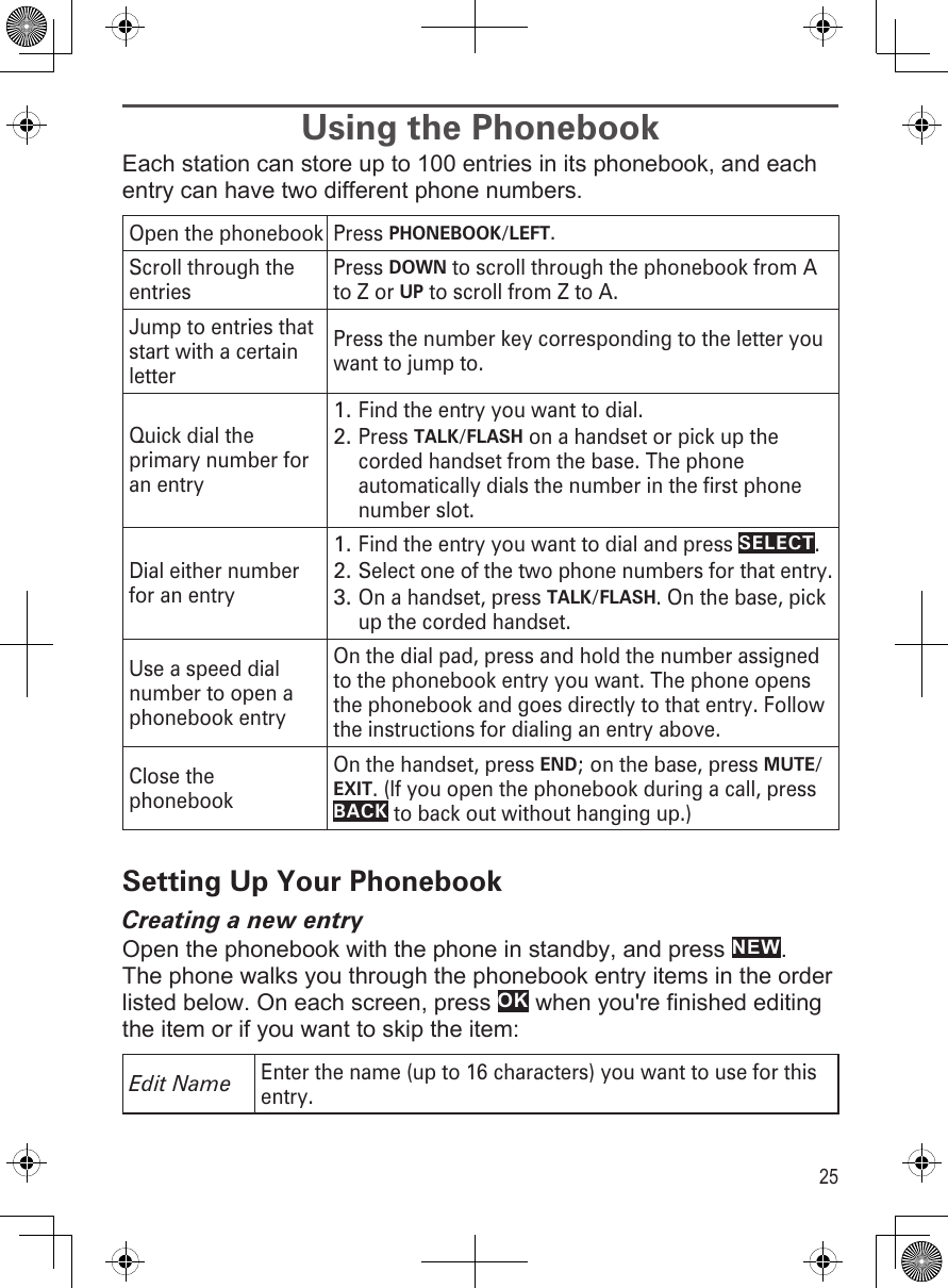 25Using the PhonebookEach station can store up to 100 entries in its phonebook, and each entry can have two different phone numbers. Open the phonebook Press PHONEBOOK/LEFT.Scroll through the entriesPress DOWN to scroll through the phonebook from A to Z or UP to scroll from Z to A.Jump to entries that start with a certain letterPress the number key corresponding to the letter you want to jump to.Quick dial the primary number for an entryFind the entry you want to dial.Press TALK/FLASH on a handset or pick up the corded handset from the base. The phone automatically dials the number in the first phone number slot.1.2.Dial either number for an entryFind the entry you want to dial and press SELECT. Select one of the two phone numbers for that entry.On a handset, press TALK/FLASH. On the base, pick up the corded handset.1.2.3.Use a speed dial number to open a phonebook entryOn the dial pad, press and hold the number assigned to the phonebook entry you want. The phone opens the phonebook and goes directly to that entry. Follow the instructions for dialing an entry above.Close the phonebookOn the handset, press END; on the base, press MUTE/EXIT. (If you open the phonebook during a call, press BACK to back out without hanging up.)Setting Up Your PhonebookCreating a new entryOpen the phonebook with the phone in standby, and press NEW. The phone walks you through the phonebook entry items in the order listed below. On each screen, press OK when you&apos;re finished editing the item or if you want to skip the item: Edit NameEnter the name (up to 16 characters) you want to use for this entry.