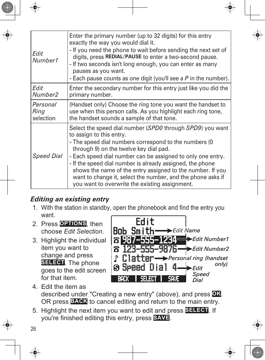 26Edit Number1Enter the primary number (up to 32 digits) for this entry exactly the way you would dial it. If you need the phone to wait before sending the next set of digits, press REDIAL/PAUSE to enter a two-second pause. If two seconds isn&apos;t long enough, you can enter as many pauses as you want.Each pause counts as one digit (you&apos;ll see a P in the number).---Edit Number2Enter the secondary number for this entry just like you did the primary number.Personal Ring selection(Handset only) Choose the ring tone you want the handset to use when this person calls. As you highlight each ring tone, the handset sounds a sample of that tone.  Speed DialSelect the speed dial number (SPD0 through SPD9) you want to assign to this entry.The speed dial numbers correspond to the numbers (0 through 9) on the twelve key dial pad. Each speed dial number can be assigned to only one entry.If the speed dial number is already assigned, the phone shows the name of the entry assigned to the number. If you want to change it, select the number, and the phone asks if you want to overwrite the existing assignment.---Editing an existing entryWith the station in standby, open the phonebook and find the entry you want. Press OPTIONS, then  choose Edit Selection.Highlight the individual item you want to change and press SELECT. The phone goes to the edit screen for that item.Edit the item as described under &quot;Creating a new entry&quot; (above), and press OK. OR press BACK to cancel editing and return to the main entry.Highlight the next item you want to edit and press SELECT. If you&apos;re finished editing this entry, press SAVE.1.2.3.4.5.SAVE SELECT BACK      EditBob Smith  987-555-1234123-555-9876  Clatter  Speed Dial 4Edit NameEdit Number1Edit Number2Personal ring (handset only)EditSpeedDialSAVE SELECT BACK      EditBob Smith  987-555-1234123-555-9876  Clatter  Speed Dial 4Edit NameEdit Number1Edit Number2Personal ring (handset only)EditSpeedDial