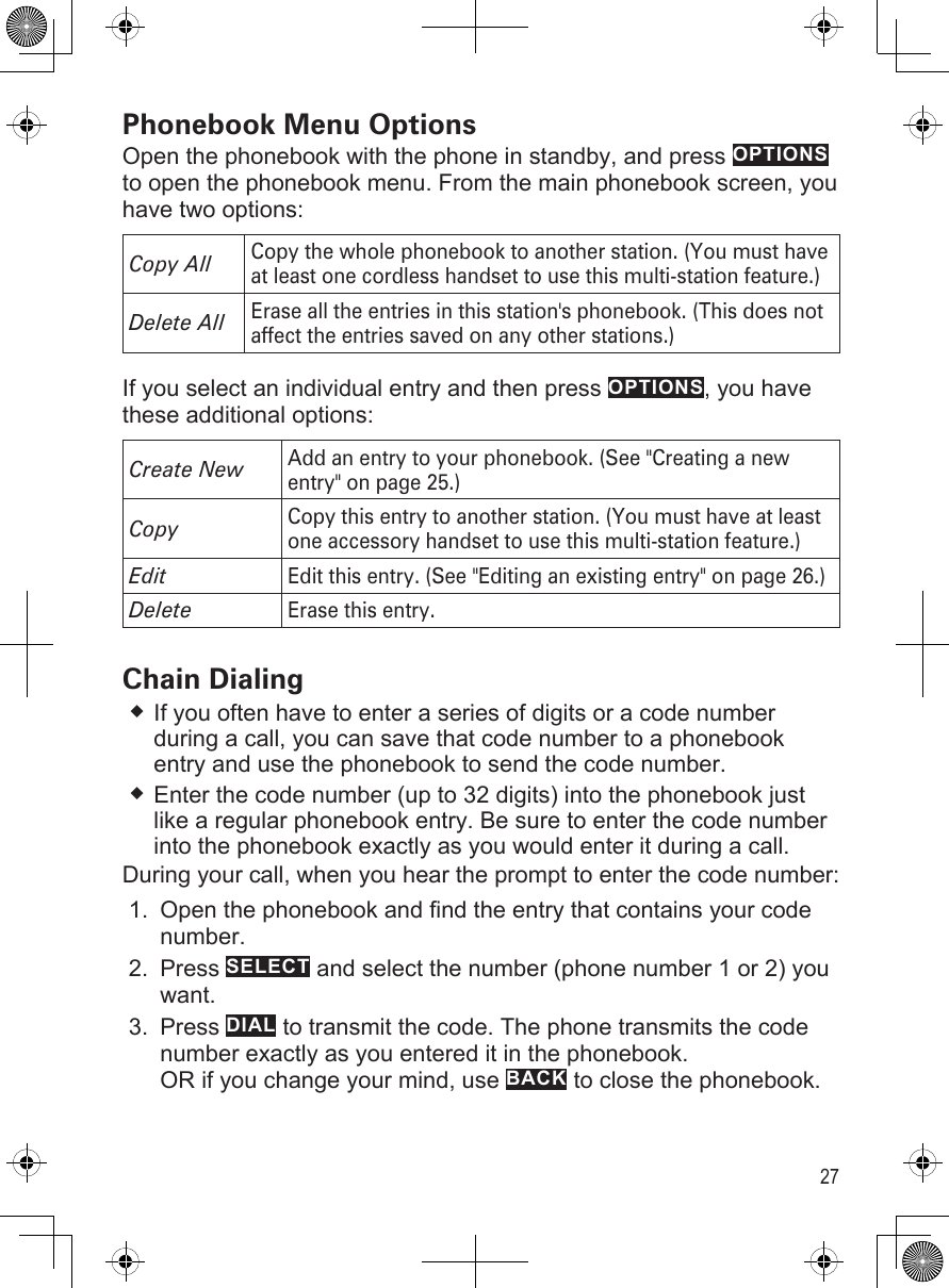 27Phonebook Menu OptionsOpen the phonebook with the phone in standby, and press OPTIONS to open the phonebook menu. From the main phonebook screen, you have two options:Copy AllCopy the whole phonebook to another station. (You must have at least one cordless handset to use this multi-station feature.)Delete All Erase all the entries in this station&apos;s phonebook. (This does not affect the entries saved on any other stations.)If you select an individual entry and then press OPTIONS, you have these additional options: Create NewAdd an entry to your phonebook. (See &quot;Creating a new entry&quot; on page 25.)CopyCopy this entry to another station. (You must have at least one accessory handset to use this multi-station feature.)EditEdit this entry. (See &quot;Editing an existing entry&quot; on page 26.)DeleteErase this entry.Chain DialingIf you often have to enter a series of digits or a code number during a call, you can save that code number to a phonebook entry and use the phonebook to send the code number.Enter the code number (up to 32 digits) into the phonebook just like a regular phonebook entry. Be sure to enter the code number into the phonebook exactly as you would enter it during a call. During your call, when you hear the prompt to enter the code number:Open the phonebook and find the entry that contains your code number.Press SELECT and select the number (phone number 1 or 2) you want. Press DIAL to transmit the code. The phone transmits the code number exactly as you entered it in the phonebook. OR if you change your mind, use BACK to close the phonebook.1.2.3.