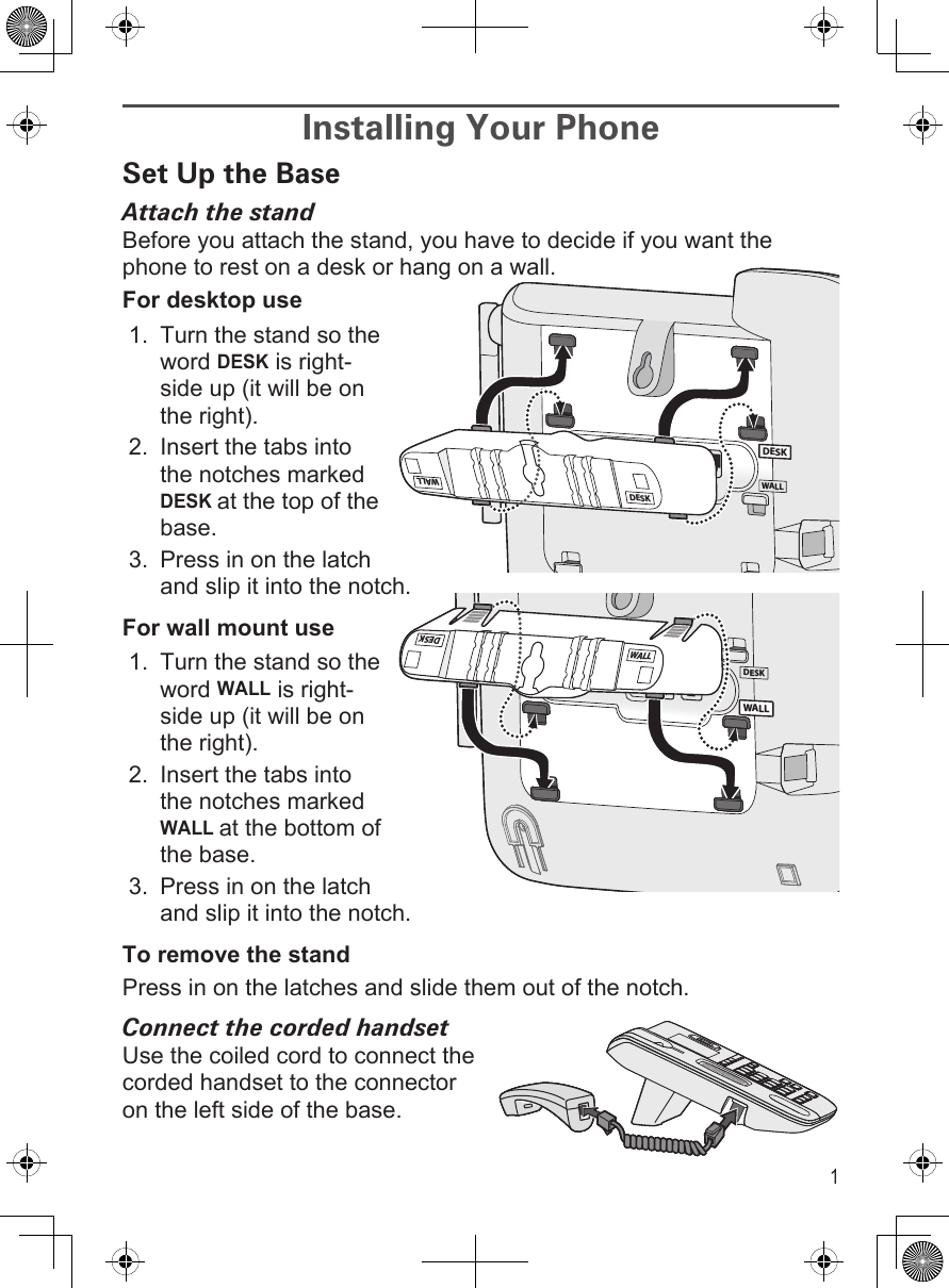 1Installing Your PhoneSet Up the BaseAttach the standBefore you attach the stand, you have to decide if you want the phone to rest on a desk or hang on a wall.For desktop useTurn the stand so the word DESK is right-side up (it will be on the right).Insert the tabs into the notches marked DESK at the top of the base. Press in on the latch and slip it into the notch.For wall mount useTurn the stand so the word WALL is right-side up (it will be on the right).Insert the tabs into the notches marked WALL at the bottom of the base. Press in on the latch and slip it into the notch.To remove the standPress in on the latches and slide them out of the notch. Connect the corded handsetUse the coiled cord to connect the corded handset to the connector on the left side of the base.1.2.3.1.2.3.WALLDESKDESKDESKWALLWALLDESKDESKDESKWALLWALLDESKWALLWALLDESKWALLDESKWALLWALLDESK