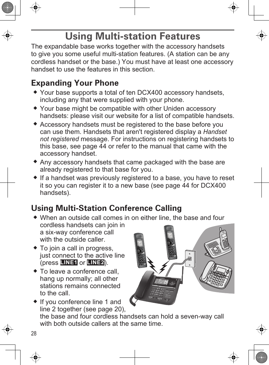 28Using Multi-station FeaturesThe expandable base works together with the accessory handsets to give you some useful multi-station features. (A station can be any cordless handset or the base.) You must have at least one accessory handset to use the features in this section.Expanding Your PhoneYour base supports a total of ten DCX400 accessory handsets, including any that were supplied with your phone.Your base might be compatible with other Uniden accessory handsets: please visit our website for a list of compatible handsets.Accessory handsets must be registered to the base before you can use them. Handsets that aren&apos;t registered display a Handset not registered message. For instructions on registering handsets to this base, see page 44 or refer to the manual that came with the accessory handset.Any accessory handsets that came packaged with the base are already registered to that base for you. If a handset was previously registered to a base, you have to reset it so you can register it to a new base (see page 44 for DCX400 handsets).Using Multi-Station Conference CallingWhen an outside call comes in on either line, the base and four cordless handsets can join in a six-way conference call with the outside caller. To join a call in progress,  just connect to the active line (press LINE1 or LINE2). To leave a conference call, hang up normally; all other stations remains connected to the call.If you conference line 1 and line 2 together (see page 20), the base and four cordless handsets can hold a seven-way call with both outside callers at the same time.