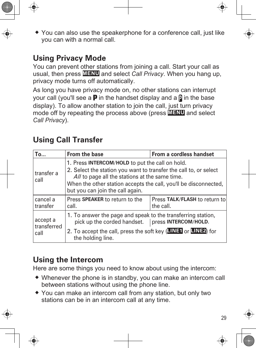 29You can also use the speakerphone for a conference call, just like you can with a normal call.Using Privacy ModeYou can prevent other stations from joining a call. Start your call as usual, then press MENU and select Call Privacy. When you hang up, privacy mode turns off automatically.As long you have privacy mode on, no other stations can interrupt your call (you&apos;ll see a   in the handset display and a   in the base display). To allow another station to join the call, just turn privacy mode off by repeating the process above (press MENU and select Call Privacy). Using Call TransferTo... From the base From a cordless handsettransfer a callPress INTERCOM/HOLD to put the call on hold.1.Select the station you want to transfer the call to, or select All to page all the stations at the same time. When the other station accepts the call, you&apos;ll be disconnected, but you can join the call again.2.cancel a transferPress SPEAKER to return to the call.Press TALK/FLASH to return to the call. accept a transferred callTo answer the page and speak to the transferring station,1.pick up the corded handset. press INTERCOM/HOLD.To accept the call, press the soft key (LINE1 or LINE2) for the holding line.2.Using the IntercomHere are some things you need to know about using the intercom:Whenever the phone is in standby, you can make an intercom call between stations without using the phone line.You can make an intercom call from any station, but only two stations can be in an intercom call at any time.