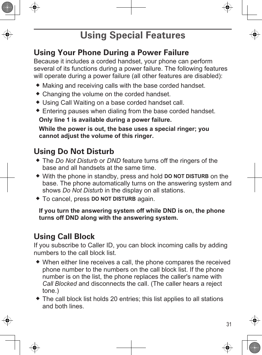 31Using Special FeaturesUsing Your Phone During a Power FailureBecause it includes a corded handset, your phone can perform several of its functions during a power failure. The following features will operate during a power failure (all other features are disabled):Making and receiving calls with the base corded handset.Changing the volume on the corded handset.Using Call Waiting on a base corded handset call.Entering pauses when dialing from the base corded handset.Only line 1 is available during a power failure.While the power is out, the base uses a special ringer; you cannot adjust the volume of this ringer.Using Do Not DisturbThe Do Not Disturb or DND feature turns off the ringers of the base and all handsets at the same time.With the phone in standby, press and hold DO NOT DISTURB on the base. The phone automatically turns on the answering system and shows Do Not Disturb in the display on all stations. To cancel, press DO NOT DISTURB again.If you turn the answering system off while DND is on, the phone turns off DND along with the answering system.Using Call BlockIf you subscribe to Caller ID, you can block incoming calls by adding numbers to the call block list. When either line receives a call, the phone compares the received phone number to the numbers on the call block list. If the phone number is on the list, the phone replaces the caller&apos;s name with Call Blocked and disconnects the call. (The caller hears a reject tone.)The call block list holds 20 entries; this list applies to all stations and both lines. 