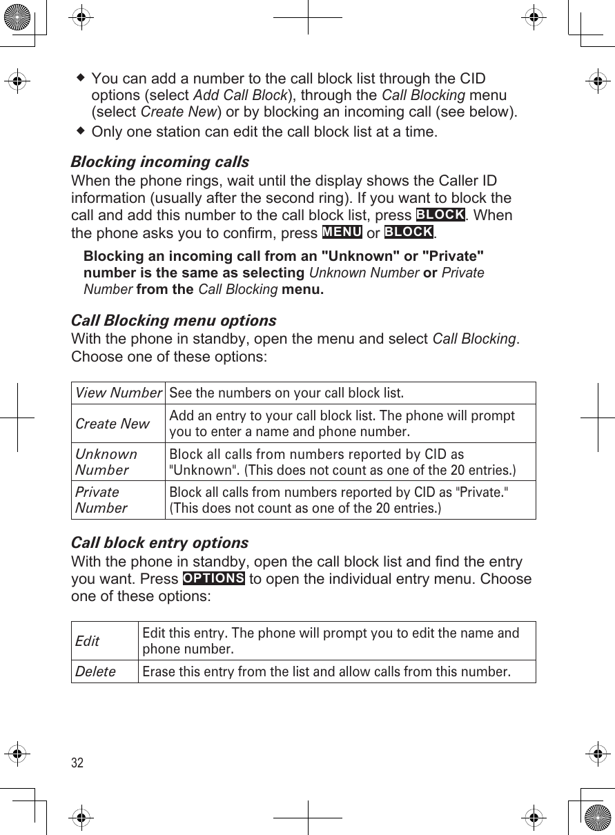 32You can add a number to the call block list through the CID options (select Add Call Block), through the Call Blocking menu (select Create New) or by blocking an incoming call (see below). Only one station can edit the call block list at a time.Blocking incoming callsWhen the phone rings, wait until the display shows the Caller ID information (usually after the second ring). If you want to block the call and add this number to the call block list, press BLOCK. When the phone asks you to confirm, press MENU or BLOCK.Blocking an incoming call from an &quot;Unknown&quot; or &quot;Private&quot; number is the same as selecting Unknown Number or Private Number from the Call Blocking menu. Call Blocking menu optionsWith the phone in standby, open the menu and select Call Blocking. Choose one of these options:View NumberSee the numbers on your call block list.Create NewAdd an entry to your call block list. The phone will prompt you to enter a name and phone number. Unknown NumberBlock all calls from numbers reported by CID as &quot;Unknown&quot;. (This does not count as one of the 20 entries.)Private NumberBlock all calls from numbers reported by CID as &quot;Private.&quot; (This does not count as one of the 20 entries.)Call block entry optionsWith the phone in standby, open the call block list and find the entry you want. Press OPTIONS to open the individual entry menu. Choose one of these options:EditEdit this entry. The phone will prompt you to edit the name and phone number. DeleteErase this entry from the list and allow calls from this number.