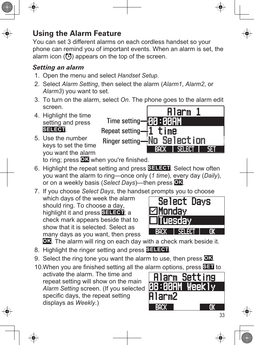 33Using the Alarm FeatureYou can set 3 different alarms on each cordless handset so your phone can remind you of important events. When an alarm is set, the alarm icon ( ) appears on the top of the screen. Setting an alarmOpen the menu and select Handset Setup.Select Alarm Setting, then select the alarm (Alarm1, Alarm2, or Alarm3) you want to set.To turn on the alarm, select On. The phone goes to the alarm edit screen.Highlight the time setting and press SELECT.Use the number keys to set the time you want the alarm to ring; press OK when you&apos;re finished.Highlight the repeat setting and press SELECT. Select how often you want the alarm to ring—once only (1 time), every day (Daily), or on a weekly basis (Select Days)—then press OK.If you choose Select Days, the handset prompts you to choose which days of the week the alarm should ring. To choose a day, highlight it and press SELECT; a check mark appears beside that to show that it is selected. Select as many days as you want, then press OK. The alarm will ring on each day with a check mark beside it. Highlight the ringer setting and press SELECT.Select the ring tone you want the alarm to use, then press OK.When you are finished setting all the alarm options, press SET to activate the alarm. The time and repeat setting will show on the main Alarm Setting screen. (If you selected specific days, the repeat setting displays as Weekly.)1.2.3.4.5.6.7.8.9.10.    Alarm 100:00AM1 timeNo SelectionSET SELECT BACK Time settingRepeat settingRinger setting    Alarm 100:00AM1 timeNo SelectionSET SELECT BACK Time settingRepeat settingRinger setting  Select DaysMonday  TuesdayOK SELECT BACK   Select DaysMonday  TuesdayOK SELECT BACK  Alarm Setting08:00AM WeeklyAlarm2OK BACK  Alarm Setting08:00AM WeeklyAlarm2OK BACK 