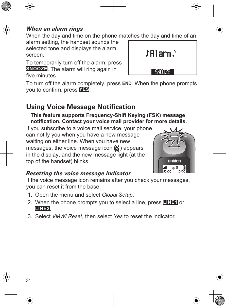 34When an alarm ringsWhen the day and time on the phone matches the day and time of an alarm setting, the handset sounds the selected tone and displays the alarm screen.To temporarily turn off the alarm, press SNOOZE. The alarm will ring again in five minutes.To turn off the alarm completely, press END. When the phone prompts you to confirm, press YES.Using Voice Message NoticationThis feature supports Frequency-Shift Keying (FSK) message notification. Contact your voice mail provider for more details.If you subscribe to a voice mail service, your phone can notify you when you have a new message waiting on either line. When you have new messages, the voice message icon () appears in the display, and the new message light (at the top of the handset) blinks. Resetting the voice message indicatorIf the voice message icon remains after you check your messages, you can reset it from the base:Open the menu and select Global Setup.When the phone prompts you to select a line, press LINE1 or LINE2.Select VMWI Reset, then select Yes to reset the indicator.1.2.3.     AlarmSNOOZE      AlarmSNOOZE 