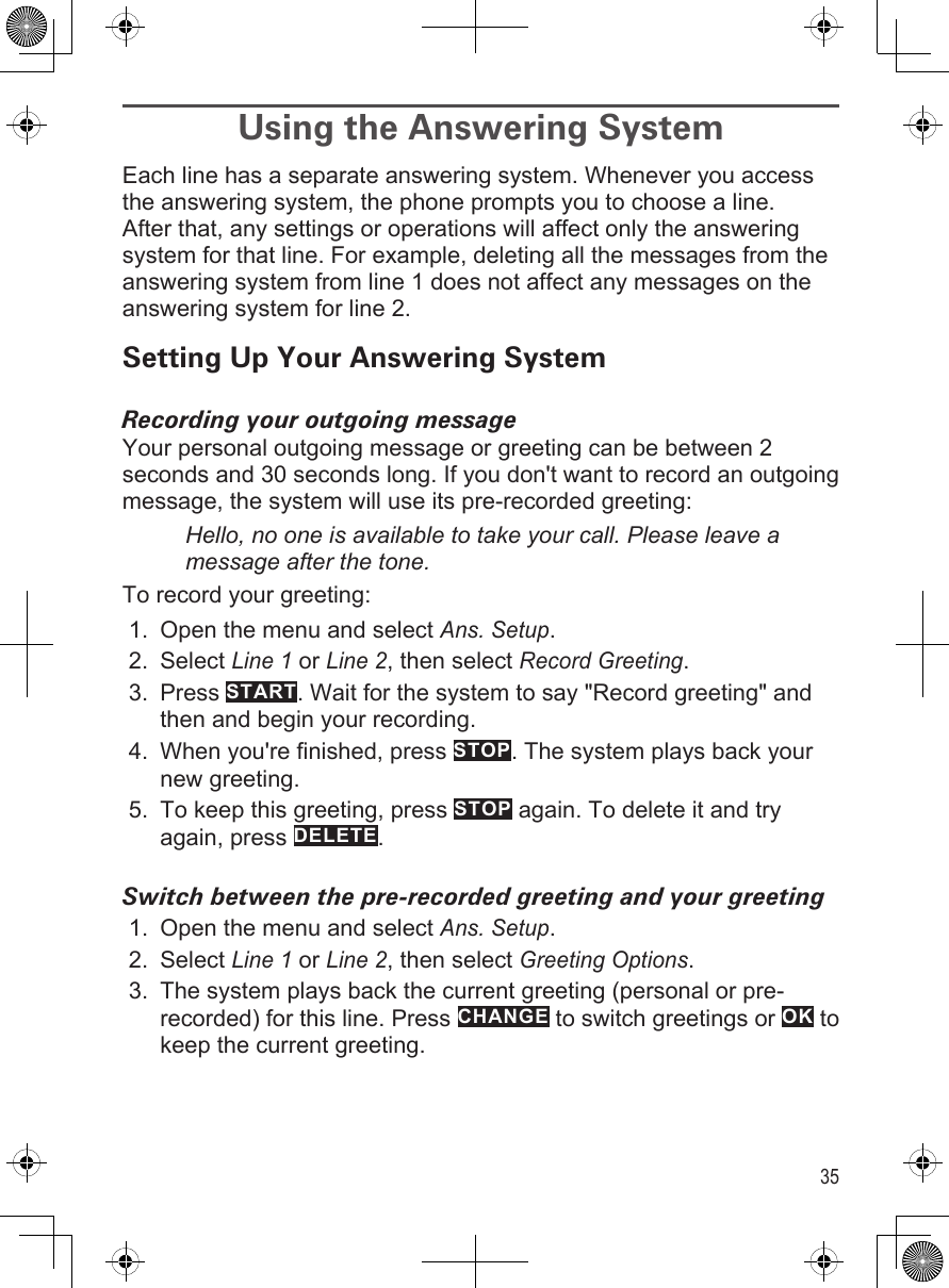 35Using the Answering System Each line has a separate answering system. Whenever you access the answering system, the phone prompts you to choose a line. After that, any settings or operations will affect only the answering system for that line. For example, deleting all the messages from the answering system from line 1 does not affect any messages on the answering system for line 2. Setting Up Your Answering SystemRecording your outgoing messageYour personal outgoing message or greeting can be between 2 seconds and 30 seconds long. If you don&apos;t want to record an outgoing message, the system will use its pre-recorded greeting:Hello, no one is available to take your call. Please leave a message after the tone.To record your greeting:Open the menu and select Ans. Setup. Select Line 1 or Line 2, then select Record Greeting.Press START. Wait for the system to say &quot;Record greeting&quot; and then and begin your recording.When you&apos;re finished, press STOP. The system plays back your new greeting.To keep this greeting, press STOP again. To delete it and try again, press DELETE.Switch between the pre-recorded greeting and your greetingOpen the menu and select Ans. Setup. Select Line 1 or Line 2, then select Greeting Options.The system plays back the current greeting (personal or pre-recorded) for this line. Press CHANGE to switch greetings or OK to keep the current greeting.1.2.3.4.5.1.2.3.