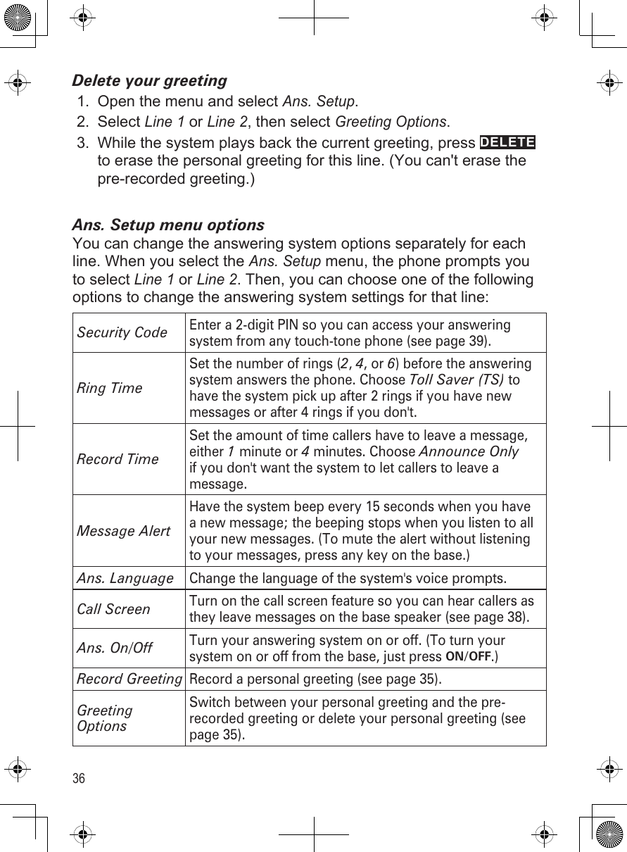 36Delete your greetingOpen the menu and select Ans. Setup. Select Line 1 or Line 2, then select Greeting Options.While the system plays back the current greeting, press DELETE to erase the personal greeting for this line. (You can&apos;t erase the pre-recorded greeting.)Ans. Setup menu optionsYou can change the answering system options separately for each line. When you select the Ans. Setup menu, the phone prompts you to select Line 1 or Line 2. Then, you can choose one of the following options to change the answering system settings for that line: Security CodeEnter a 2-digit PIN so you can access your answering system from any touch-tone phone (see page 39).Ring TimeSet the number of rings (2, 4, or 6) before the answering system answers the phone. Choose Toll Saver (TS) to have the system pick up after 2 rings if you have new messages or after 4 rings if you don&apos;t.Record TimeSet the amount of time callers have to leave a message, either 1 minute or 4 minutes. Choose Announce Only if you don&apos;t want the system to let callers to leave a message.Message AlertHave the system beep every 15 seconds when you have a new message; the beeping stops when you listen to all your new messages. (To mute the alert without listening to your messages, press any key on the base.)Ans. LanguageChange the language of the system&apos;s voice prompts.Call ScreenTurn on the call screen feature so you can hear callers as they leave messages on the base speaker (see page 38).Ans. On/OffTurn your answering system on or off. (To turn your system on or off from the base, just press ON/OFF.)Record GreetingRecord a personal greeting (see page 35).Greeting OptionsSwitch between your personal greeting and the pre-recorded greeting or delete your personal greeting (see page 35).1.2.3.