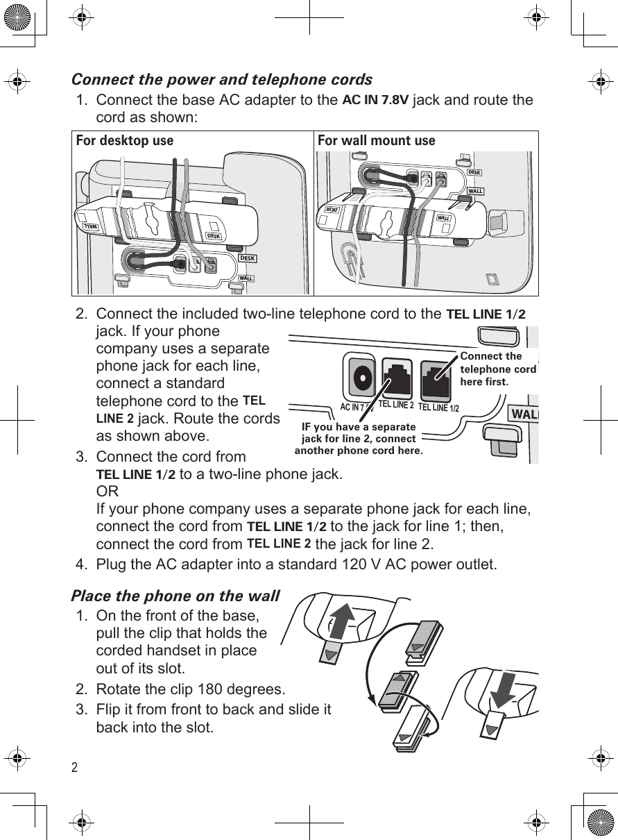 2Connect the power and telephone cordsConnect the base AC adapter to the AC IN 7.8V jack and route the cord as shown:For desktop use For wall mount useWALLDESKDESKDESKWALLWALLDESKWALLWALL DESKConnect the included two-line telephone cord to the TEL LINE 1/2 jack. If your phone company uses a separate phone jack for each line, connect a standard telephone cord to the TEL LINE 2 jack. Route the cords as shown above.Connect the cord from TEL LINE 1/2 to a two-line phone jack. OR If your phone company uses a separate phone jack for each line, connect the cord from TEL LINE 1/2 to the jack for line 1; then, connect the cord from TEL LINE 2 the jack for line 2.Plug the AC adapter into a standard 120 V AC power outlet.Place the phone on the wallOn the front of the base, pull the clip that holds the corded handset in place out of its slot.Rotate the clip 180 degrees. Flip it from front to back and slide it back into the slot.1.2.3.4.1.2.3.WALLDESKAC IN 7.8V TEL LINE 2 TEL LINE 1/2IF you have a separate jack for line 2, connect another phone cord here.Connect the telephone cord here first.WALLDESKAC IN 7.8V TEL LINE 2 TEL LINE 1/2IF you have a separate jack for line 2, connect another phone cord here.Connect the telephone cord here first.